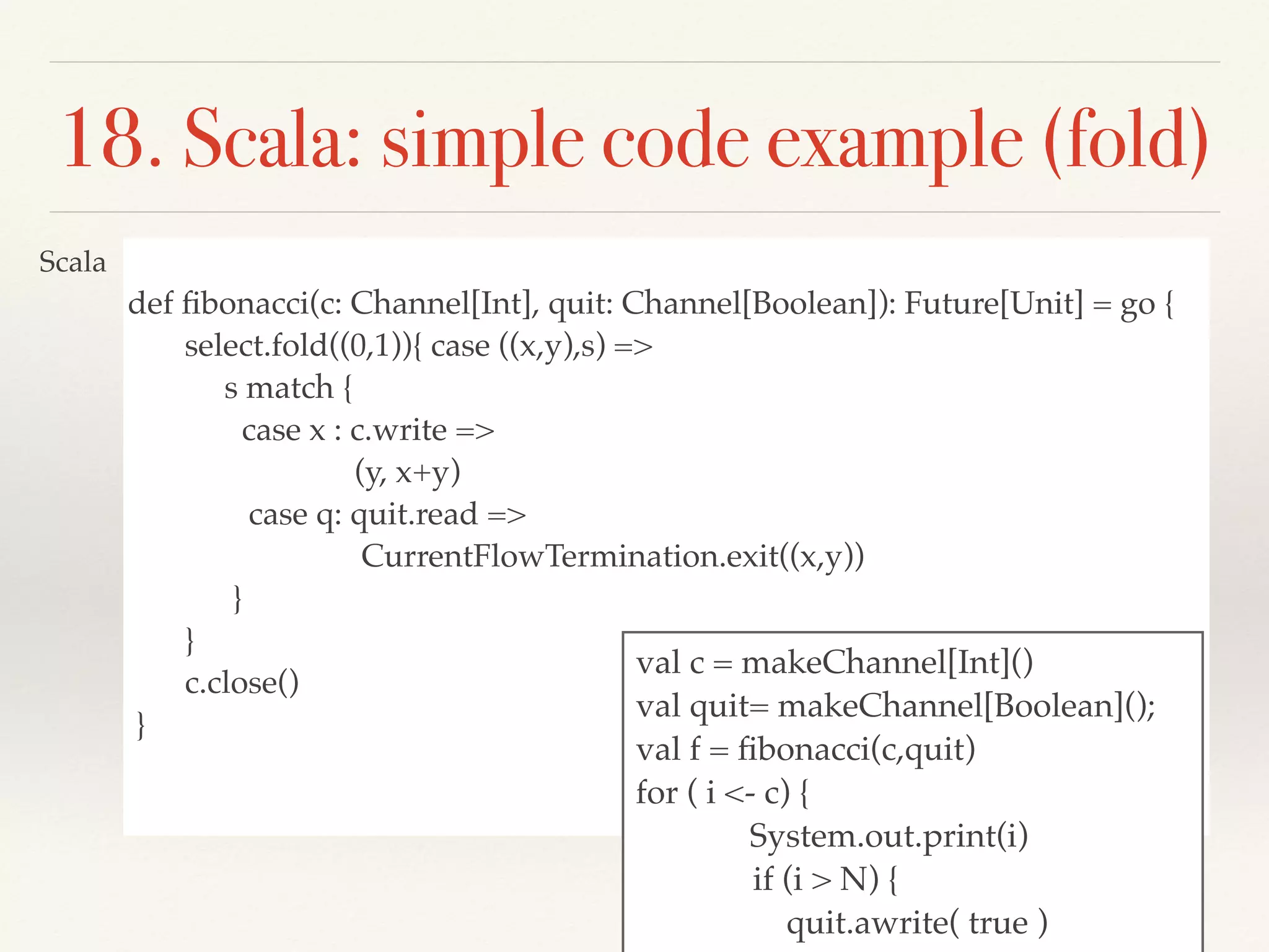 def ﬁbonacci(c: Channel[Int], quit: Channel[Boolean]): Future[Unit] = go {
select.fold((0,1)){ case ((x,y),s) =>
s match {
case x : c.write =>
(y, x+y)
case q: quit.read =>
CurrentFlowTermination.exit((x,y))
}
}
c.close()
}
18. Scala: simple code example (fold)
val c = makeChannel[Int]()
val quit= makeChannel[Boolean]();
val f = ﬁbonacci(c,quit)
for ( i <- c) {
System.out.print(i)
if (i > N) {
quit.awrite( true )
Scala
 