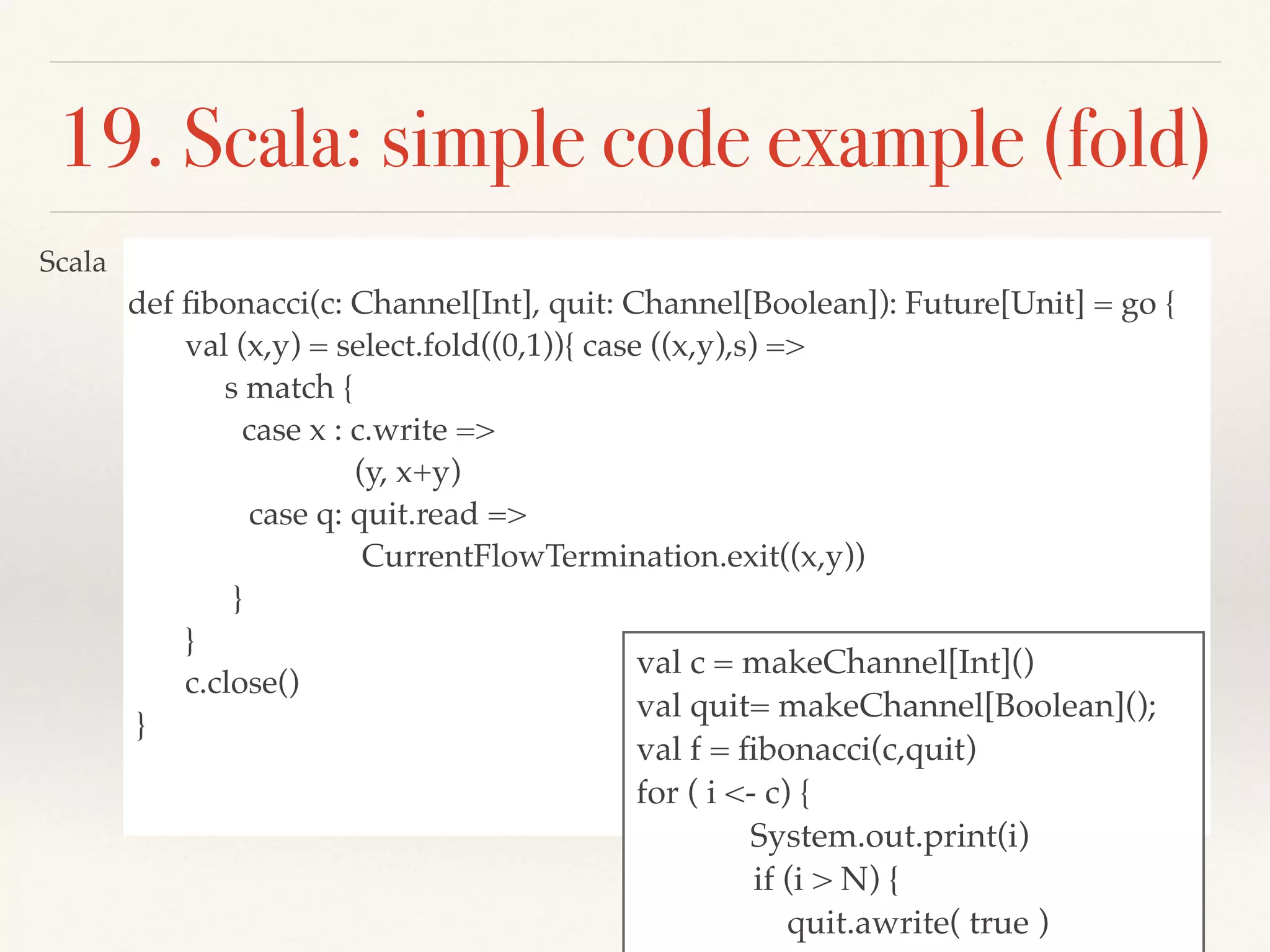 def ﬁbonacci(c: Channel[Int], quit: Channel[Boolean]): Future[Unit] = go {
val (x,y) = select.fold((0,1)){ case ((x,y),s) =>
s match {
case x : c.write =>
(y, x+y)
case q: quit.read =>
CurrentFlowTermination.exit((x,y))
}
}
c.close()
}
19. Scala: simple code example (fold)
val c = makeChannel[Int]()
val quit= makeChannel[Boolean]();
val f = ﬁbonacci(c,quit)
for ( i <- c) {
System.out.print(i)
if (i > N) {
quit.awrite( true )
Scala
 