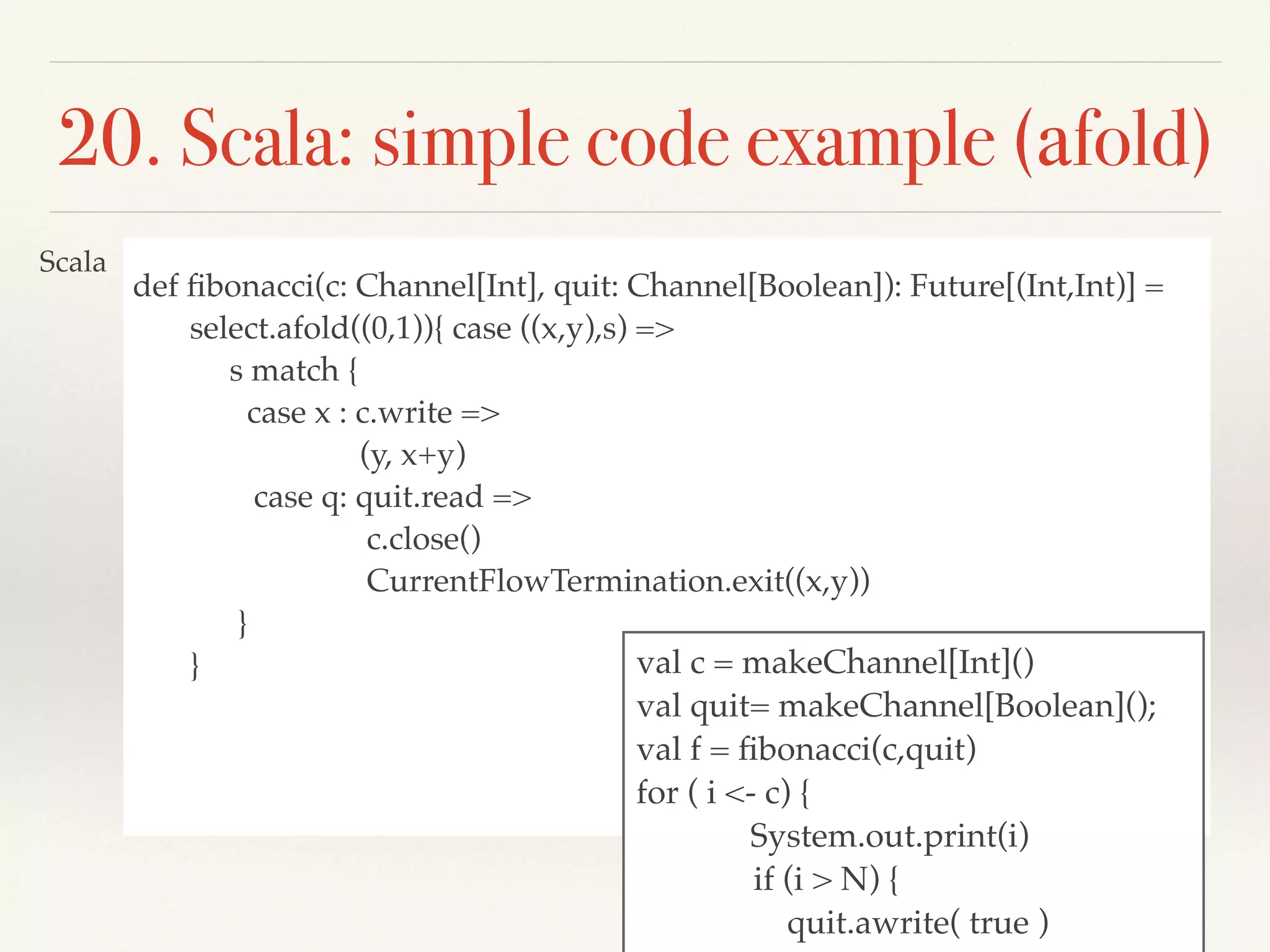 def ﬁbonacci(c: Channel[Int], quit: Channel[Boolean]): Future[(Int,Int)] =
select.afold((0,1)){ case ((x,y),s) =>
s match {
case x : c.write =>
(y, x+y)
case q: quit.read =>
c.close()
CurrentFlowTermination.exit((x,y))
}
}
20. Scala: simple code example (аfold)
val c = makeChannel[Int]()
val quit= makeChannel[Boolean]();
val f = ﬁbonacci(c,quit)
for ( i <- c) {
System.out.print(i)
if (i > N) {
quit.awrite( true )
Scala
 