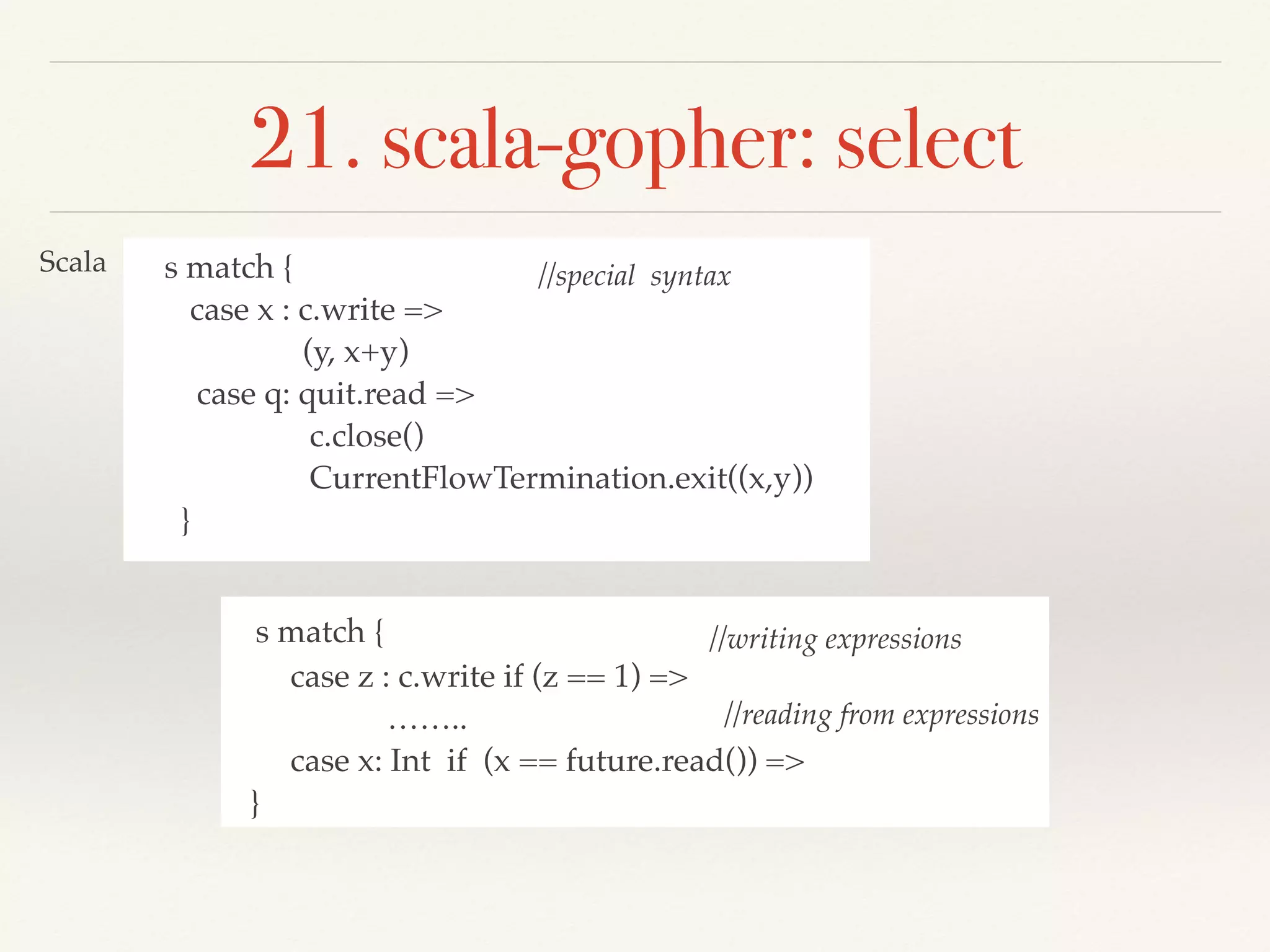 s match {
case x : c.write =>
(y, x+y)
case q: quit.read =>
c.close()
CurrentFlowTermination.exit((x,y))
}
21. scala-gopher: select
Scala
s match {
case z : c.write if (z == 1) =>
……..
case x: Int if (x == future.read()) =>
}
//special syntax
//writing expressions
//reading from expressions
 