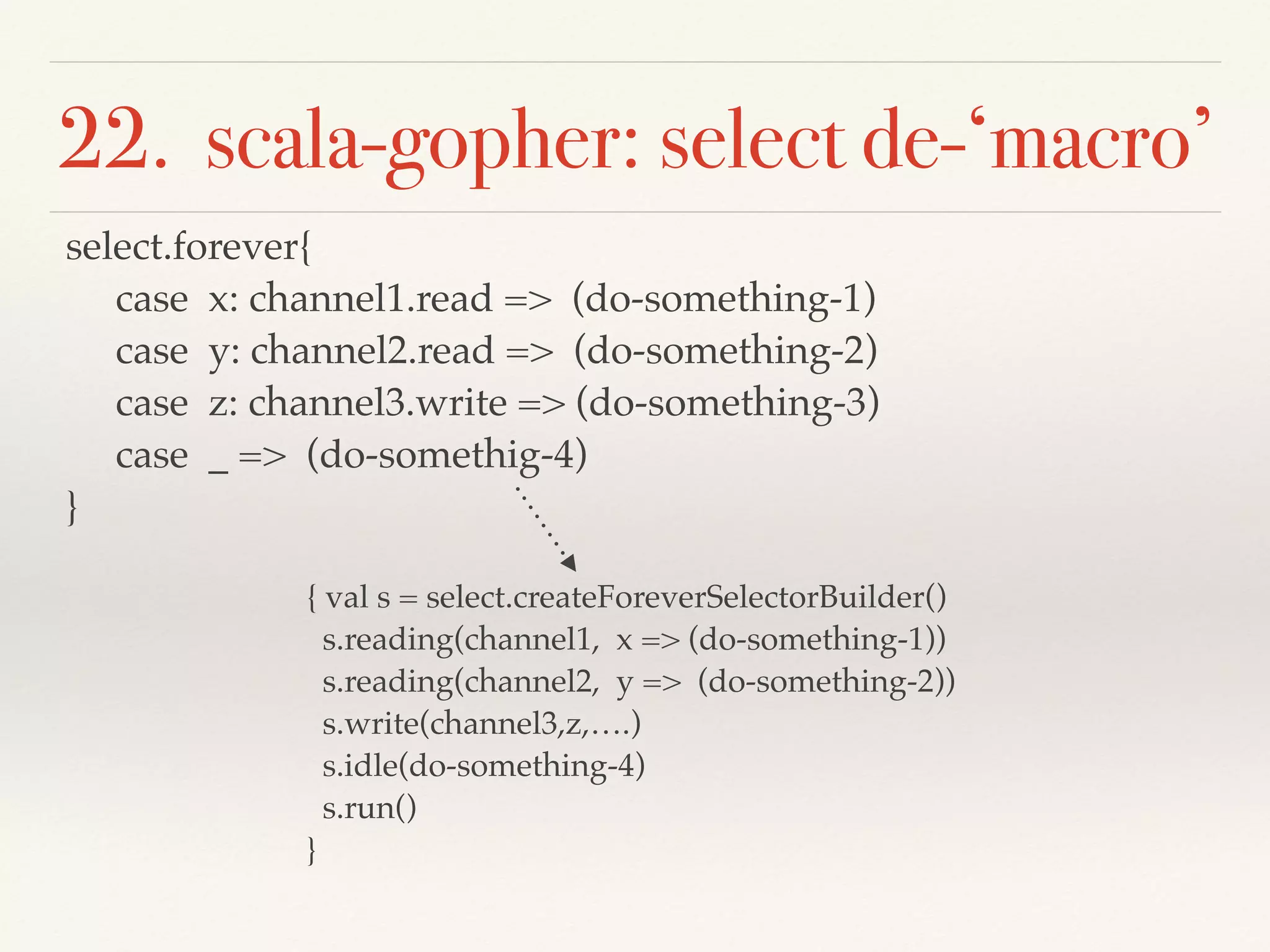 22. scala-gopher: select de-‘macro’
select.forever{
case x: channel1.read => (do-something-1)
case y: channel2.read => (do-something-2)
case z: channel3.write => (do-something-3)
case _ => (do-somethig-4)
}
{ val s = select.createForeverSelectorBuilder()
s.reading(channel1, x => (do-something-1))
s.reading(channel2, y => (do-something-2))
s.write(channel3,z,….)
s.idle(do-something-4)
s.run()
}
 