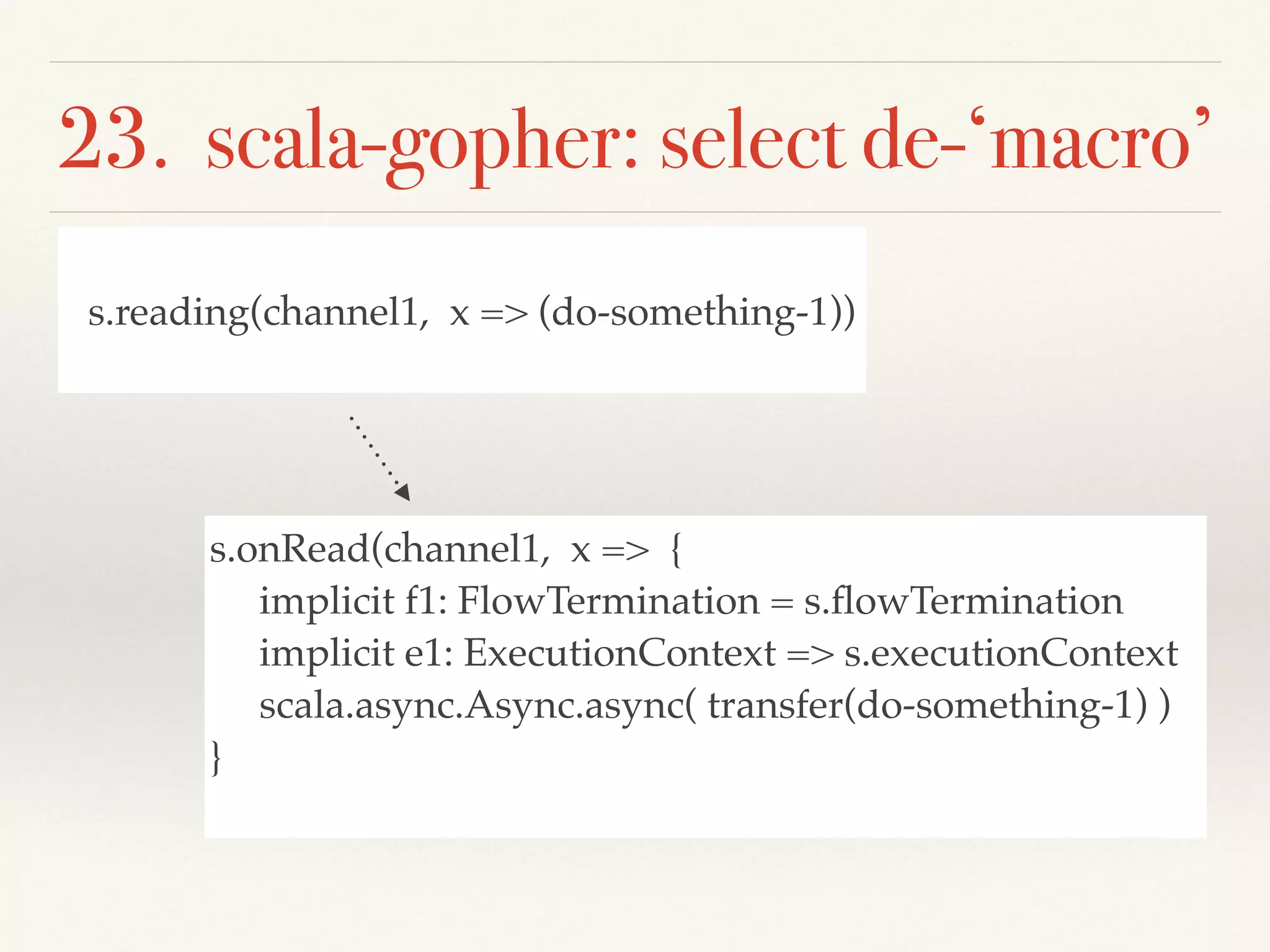23. scala-gopher: select de-‘macro’
s.reading(channel1, x => (do-something-1))
s.onRead(channel1, x => {
implicit f1: FlowTermination = s.ﬂowTermination
implicit e1: ExecutionContext => s.executionContext
scala.async.Async.async( transfer(do-something-1) )
}
 