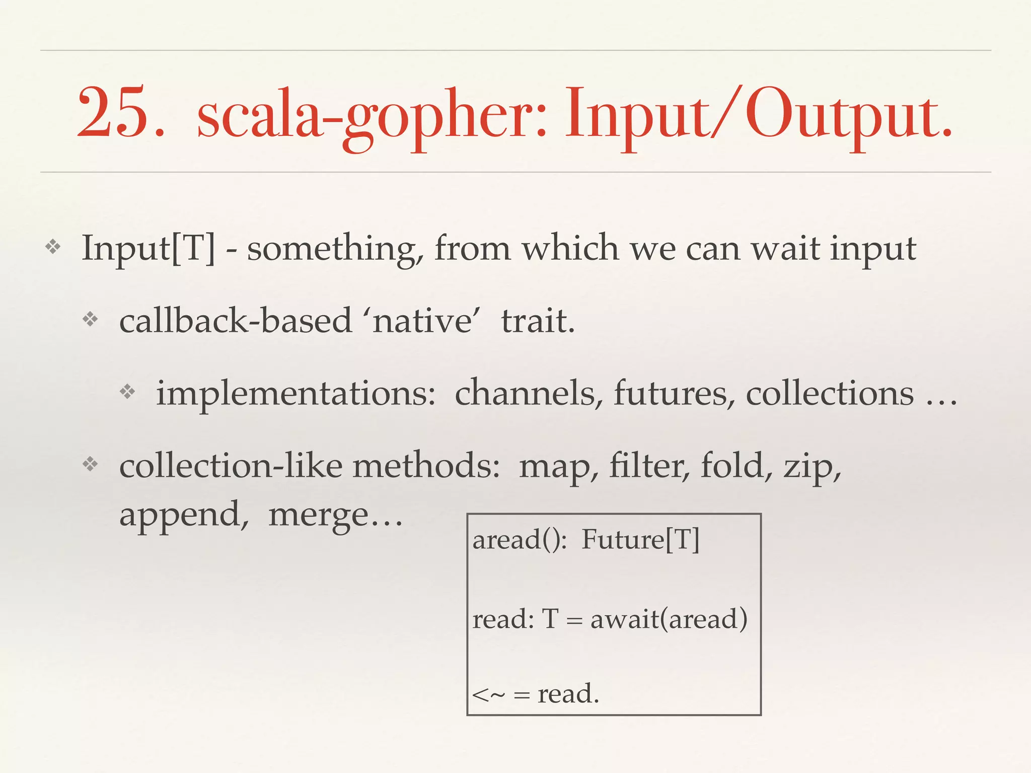 25. scala-gopher: Input/Output.
❖ Input[T] - something, from which we can wait input
❖ callback-based ‘native’ trait.
❖ implementations: channels, futures, collections …
❖ collection-like methods: map, ﬁlter, fold, zip,
append, merge…
aread(): Future[T]
read: T = await(aread)
<~ = read.
 