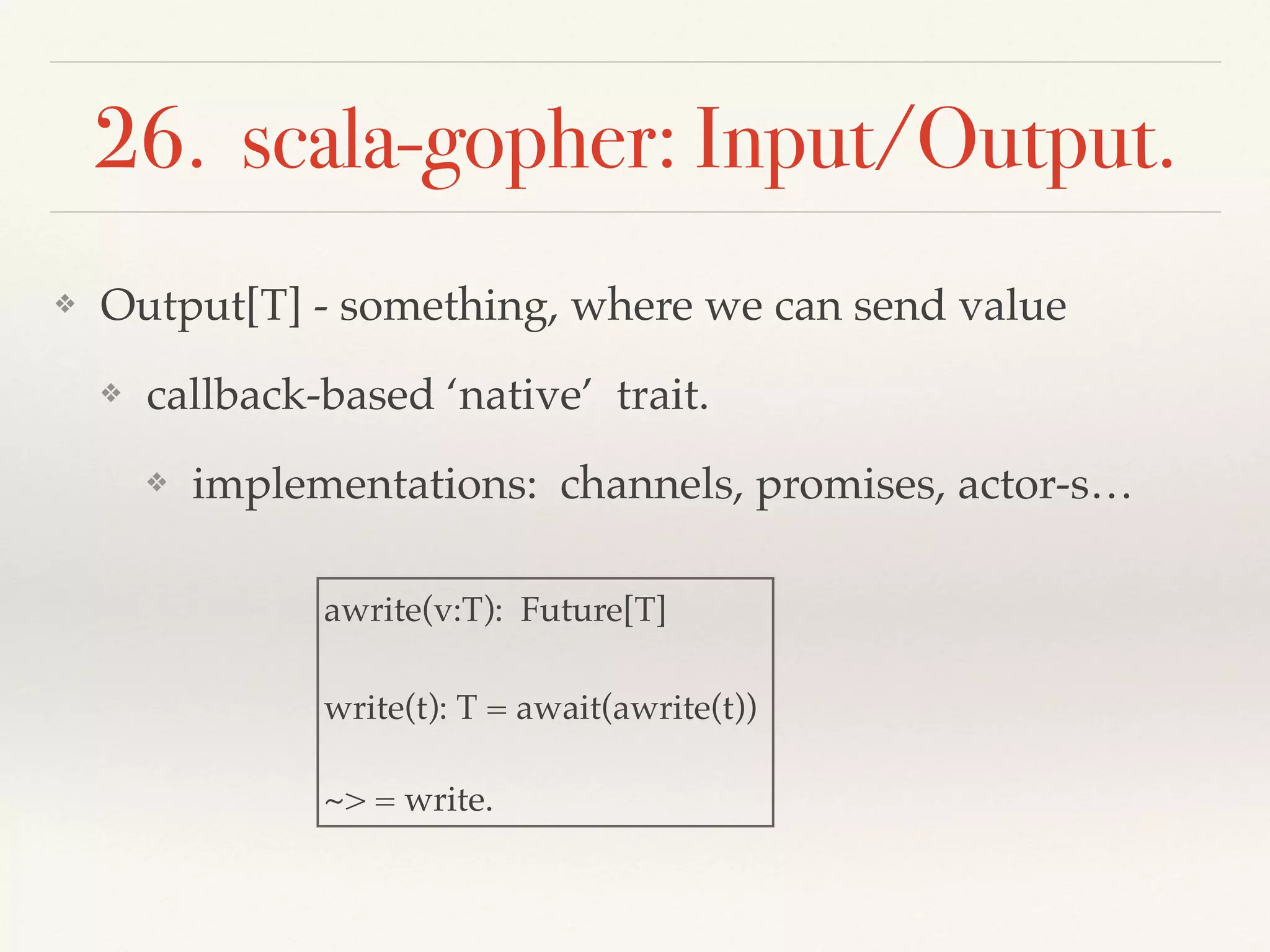 26. scala-gopher: Input/Output.
❖ Output[T] - something, where we can send value
❖ callback-based ‘native’ trait.
❖ implementations: channels, promises, actor-s…
awrite(v:T): Future[T]
write(t): T = await(awrite(t))
~> = write.
 