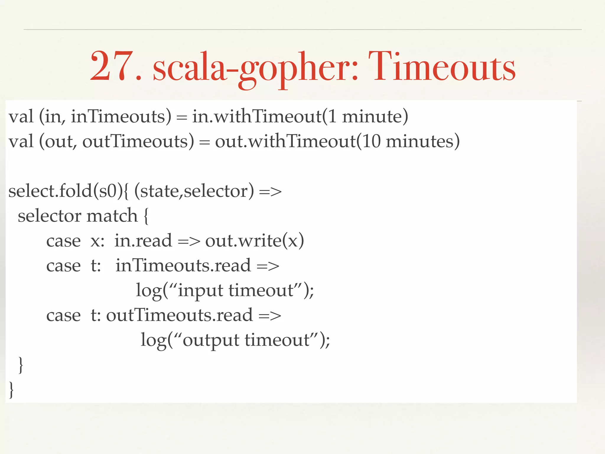 27. scala-gopher: Timeouts
val (in, inTimeouts) = in.withTimeout(1 minute)
val (out, outTimeouts) = out.withTimeout(10 minutes)
select.fold(s0){ (state,selector) =>
selector match {
case x: in.read => out.write(x)
case t: inTimeouts.read =>
log(“input timeout”);
case t: outTimeouts.read =>
log(“output timeout”);
}
}
 