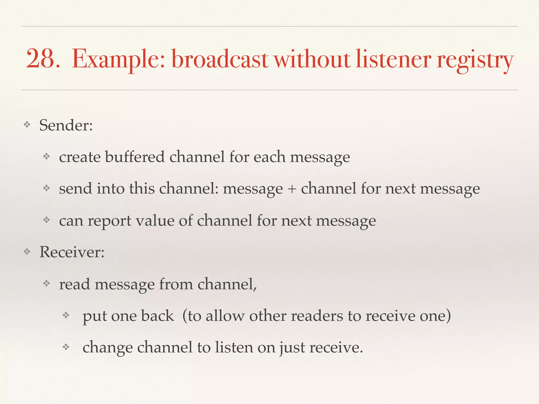 28. Example: broadcast without listener registry
❖ Sender:
❖ create buffered channel for each message
❖ send into this channel: message + channel for next message
❖ can report value of channel for next message
❖ Receiver:
❖ read message from channel,
❖ put one back (to allow other readers to receive one)
❖ change channel to listen on just receive.
 