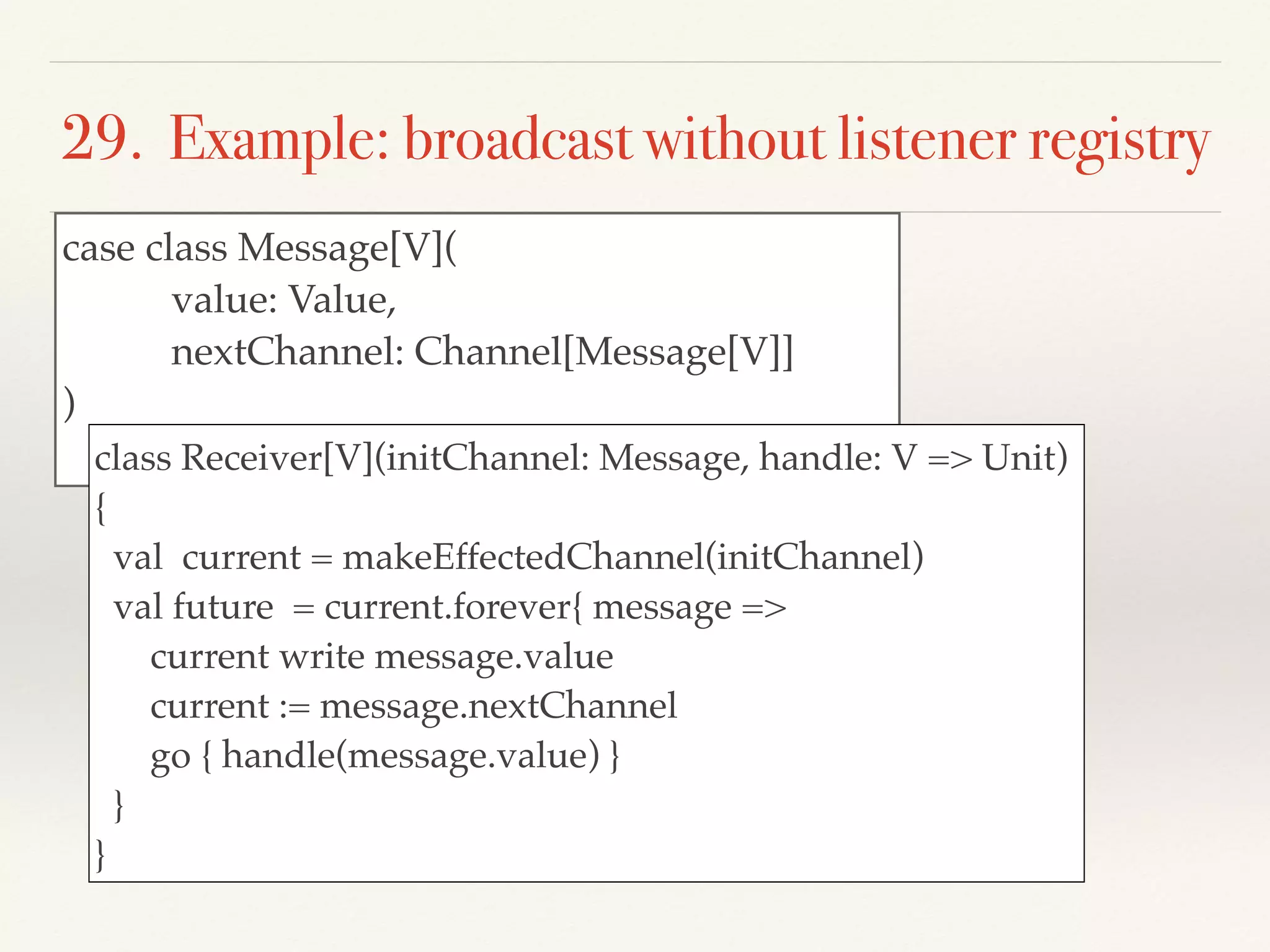 29. Example: broadcast without listener registry
case class Message[V](
value: Value,
nextChannel: Channel[Message[V]]
)
class Receiver[V](initChannel: Message, handle: V => Unit)
{
val current = makeEffectedChannel(initChannel)
val future = current.forever{ message =>
current write message.value
current := message.nextChannel
go { handle(message.value) }
}
}
 