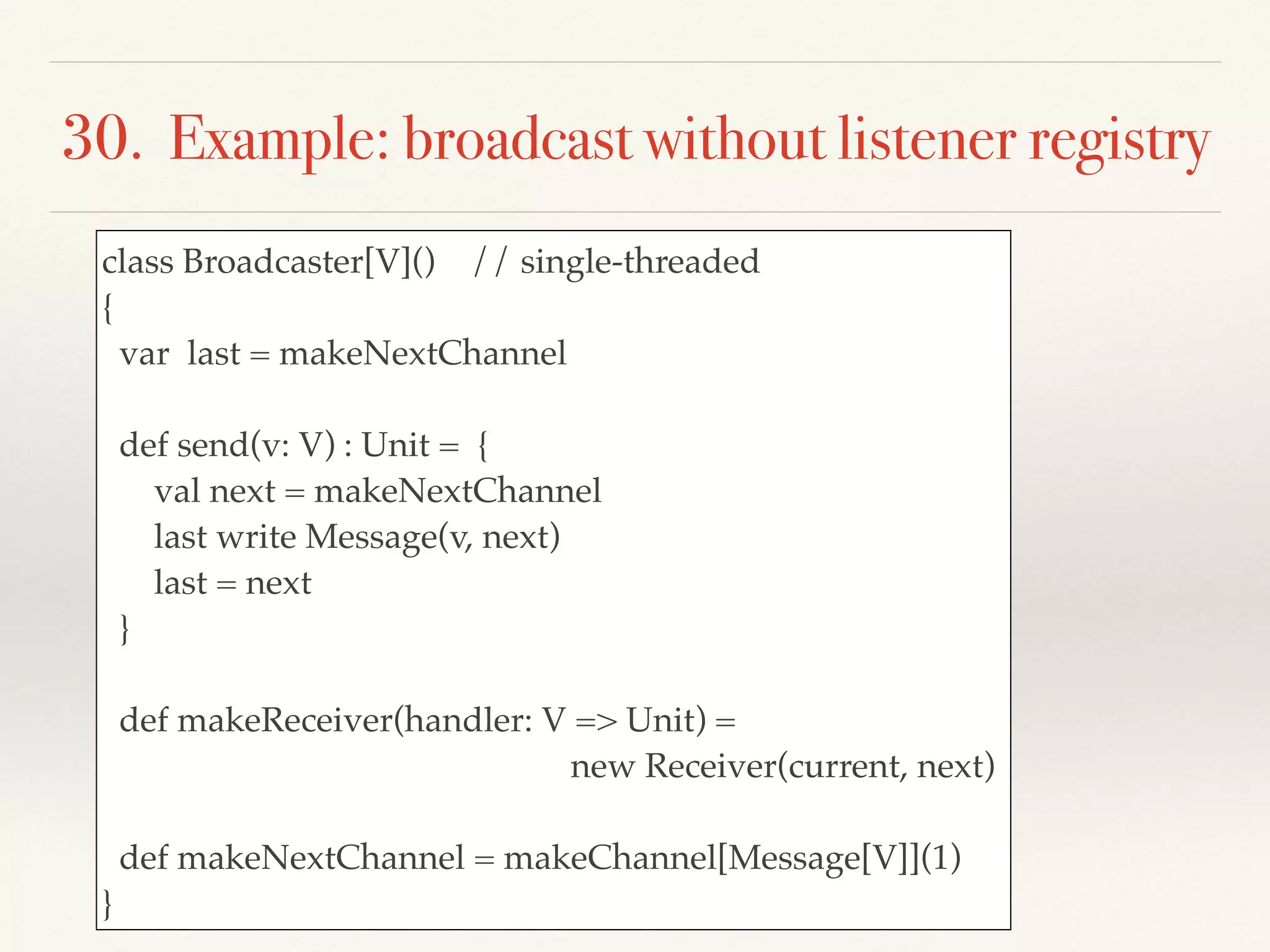 30. Example: broadcast without listener registry
class Broadcaster[V]() // single-threaded
{
var last = makeNextChannel
def send(v: V) : Unit = {
val next = makeNextChannel
last write Message(v, next)
last = next
}
def makeReceiver(handler: V => Unit) =
new Receiver(current, next)
def makeNextChannel = makeChannel[Message[V]](1)
}
 