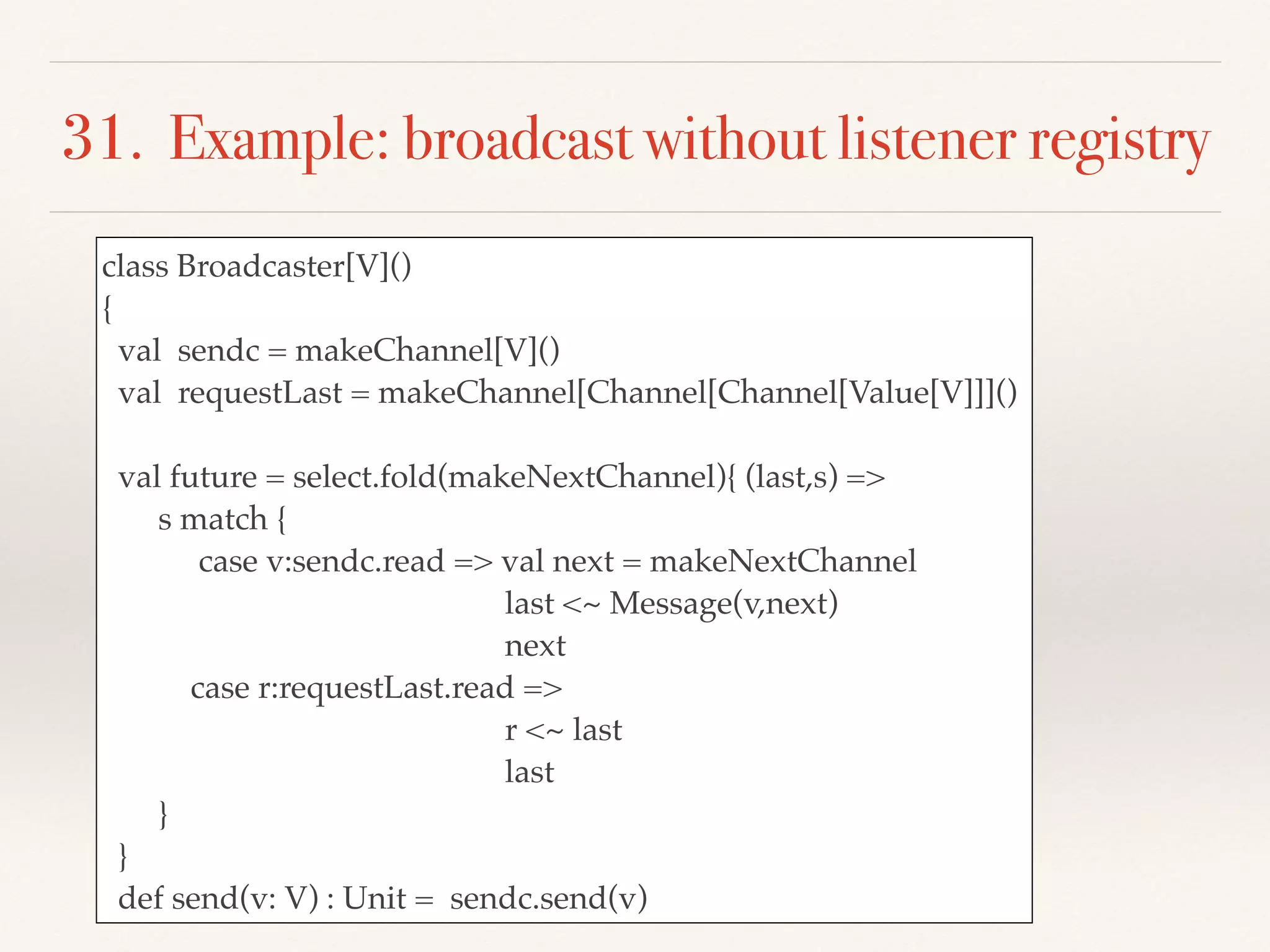 31. Example: broadcast without listener registry
class Broadcaster[V]()
{
val sendc = makeChannel[V]()
val requestLast = makeChannel[Channel[Channel[Value[V]]]()
val future = select.fold(makeNextChannel){ (last,s) =>
s match {
case v:sendc.read => val next = makeNextChannel
last <~ Message(v,next)
next
case r:requestLast.read =>
r <~ last
last
}
}
def send(v: V) : Unit = sendc.send(v)
 