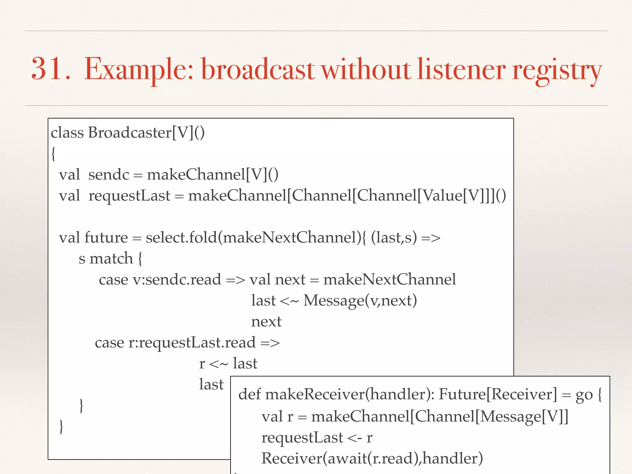 31. Example: broadcast without listener registry
class Broadcaster[V]()
{
val sendc = makeChannel[V]()
val requestLast = makeChannel[Channel[Channel[Value[V]]]()
val future = select.fold(makeNextChannel){ (last,s) =>
s match {
case v:sendc.read => val next = makeNextChannel
last <~ Message(v,next)
next
case r:requestLast.read =>
r <~ last
last
}
}
def makeReceiver(handler): Future[Receiver] = go {
val r = makeChannel[Channel[Message[V]]
requestLast <- r
Receiver(await(r.read),handler)
 
