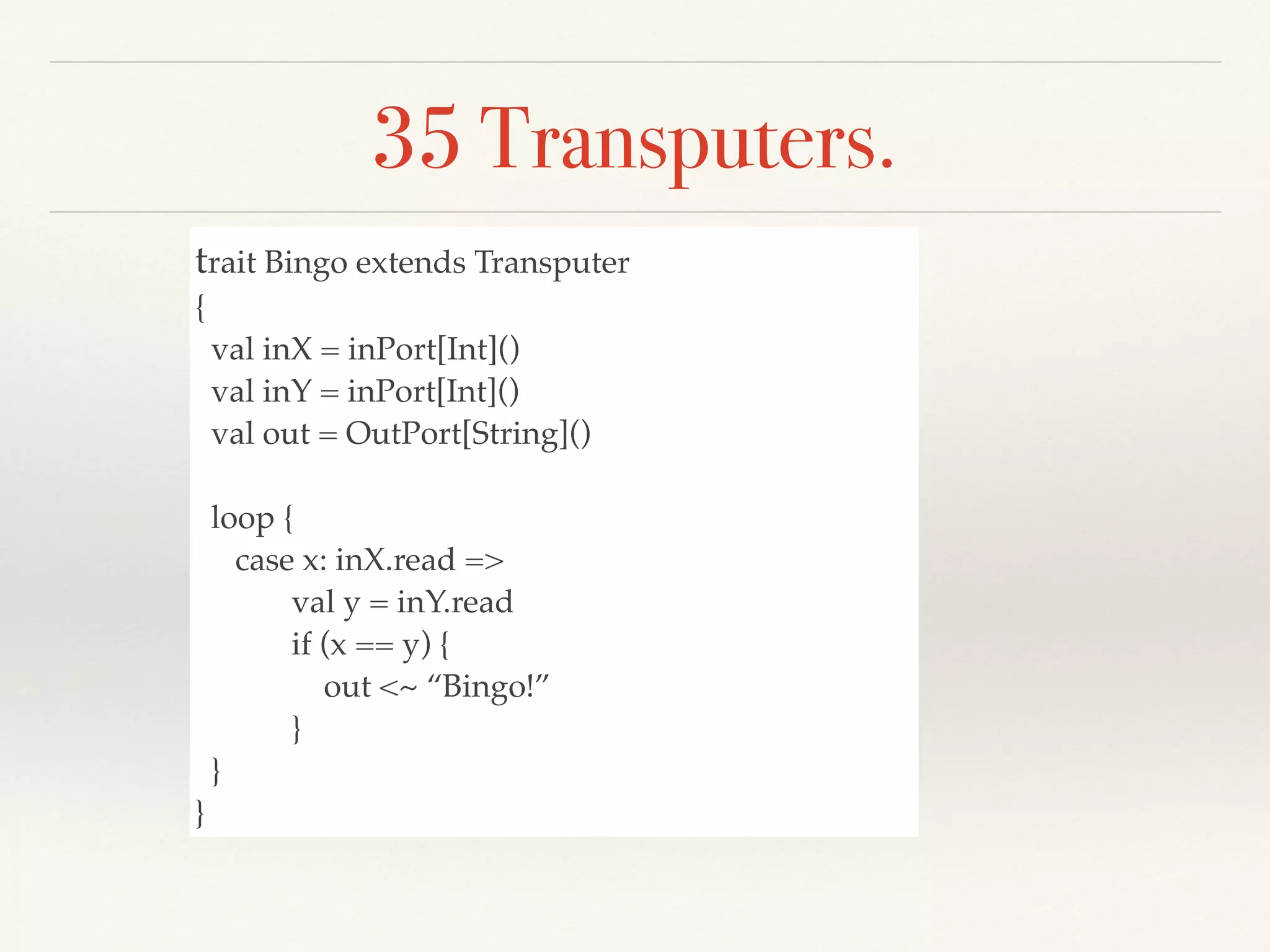35 Transputers.
trait Bingo extends Transputer
{
val inX = inPort[Int]()
val inY = inPort[Int]()
val out = OutPort[String]()
loop {
case x: inX.read =>
val y = inY.read
if (x == y) {
out <~ “Bingo!”
}
}
}
 