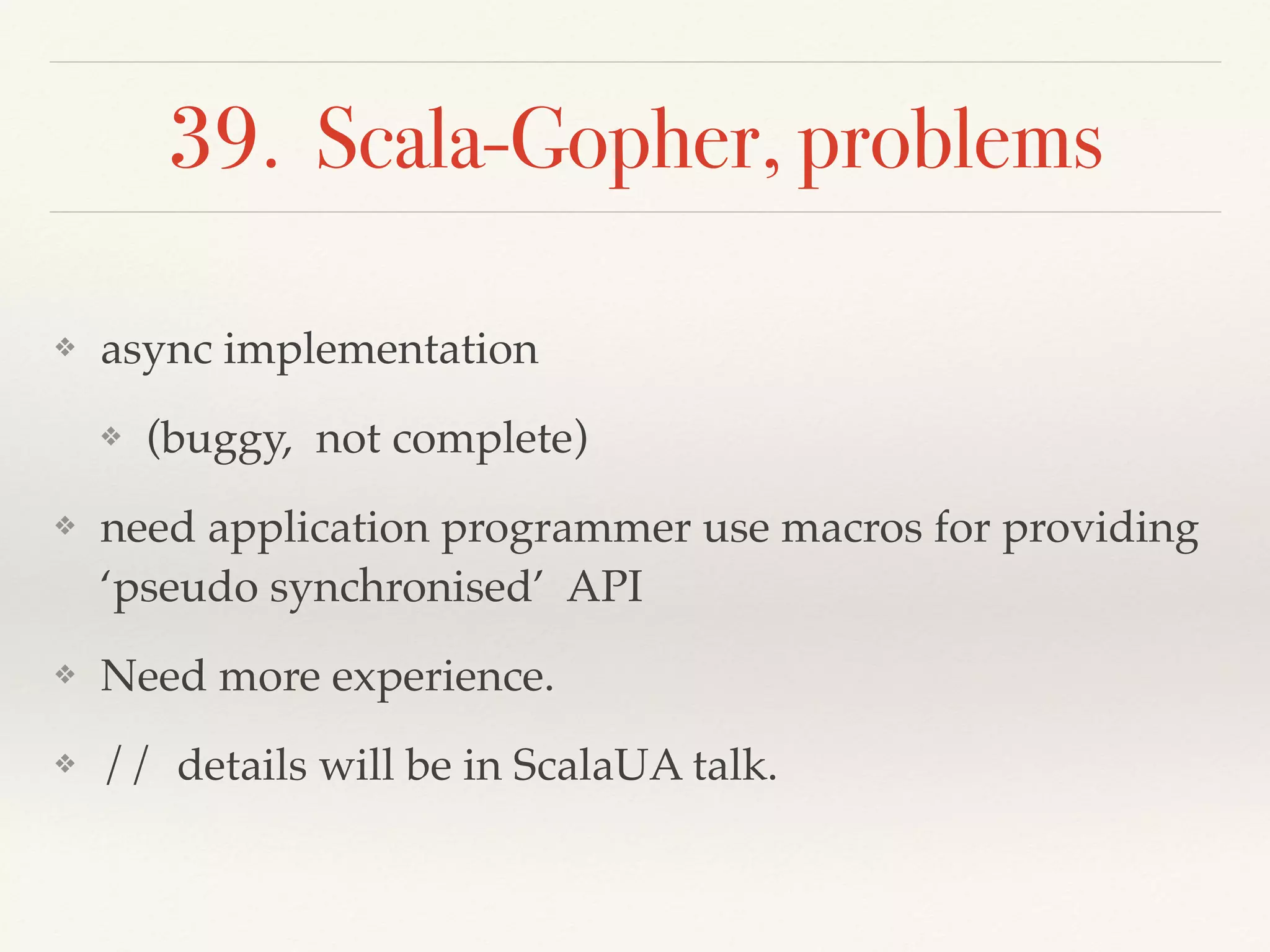 39. Scala-Gopher, problems
❖ async implementation
❖ (buggy, not complete)
❖ need application programmer use macros for providing
‘pseudo synchronised’ API
❖ Need more experience.
❖ // details will be in ScalaUA talk.
 