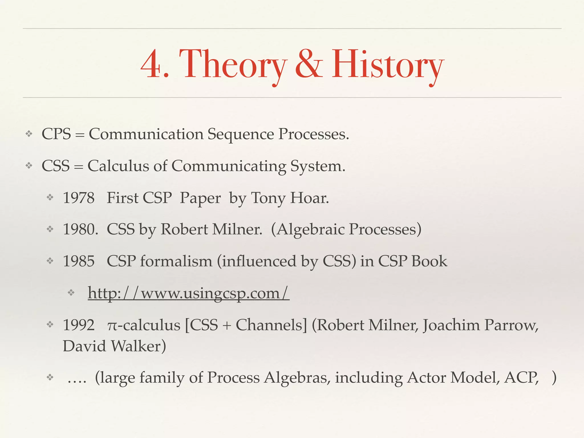 4. Theory & History
❖ CPS = Communication Sequence Processes.
❖ CSS = Calculus of Communicating System.
❖ 1978 First CSP Paper by Tony Hoar.
❖ 1980. CSS by Robert Milner. (Algebraic Processes)
❖ 1985 CSP formalism (inﬂuenced by CSS) in CSP Book
❖ http://www.usingcsp.com/
❖ 1992 !-calculus [CSS + Channels] (Robert Milner, Joachim Parrow,
David Walker)
❖ …. (large family of Process Algebras, including Actor Model, ACP, )
 