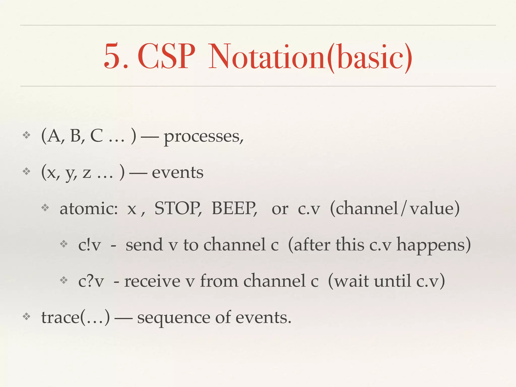 5. CSP Notation(basic)
❖ (A, B, C … ) — processes,
❖ (x, y, z … ) — events
❖ atomic: x , STOP, BEEP, or c.v (channel/value)
❖ c!v - send v to channel c (after this c.v happens)
❖ c?v - receive v from channel c (wait until c.v)
❖ trace(…) — sequence of events.
 