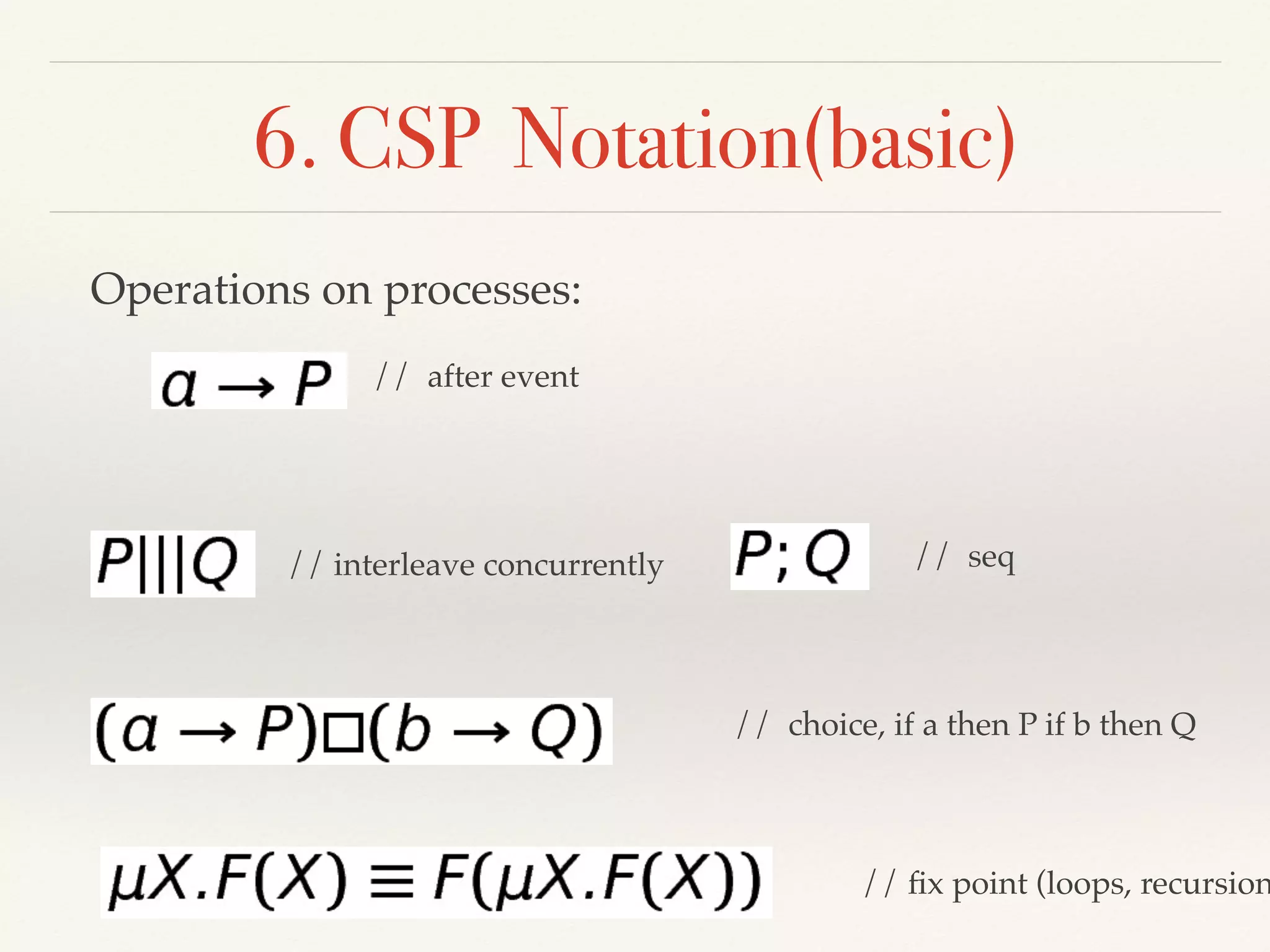 6. CSP Notation(basic)
// after event
Operations on processes:
// ﬁx point (loops, recursion
// interleave concurrently
// choice, if a then P if b then Q
// seq
 