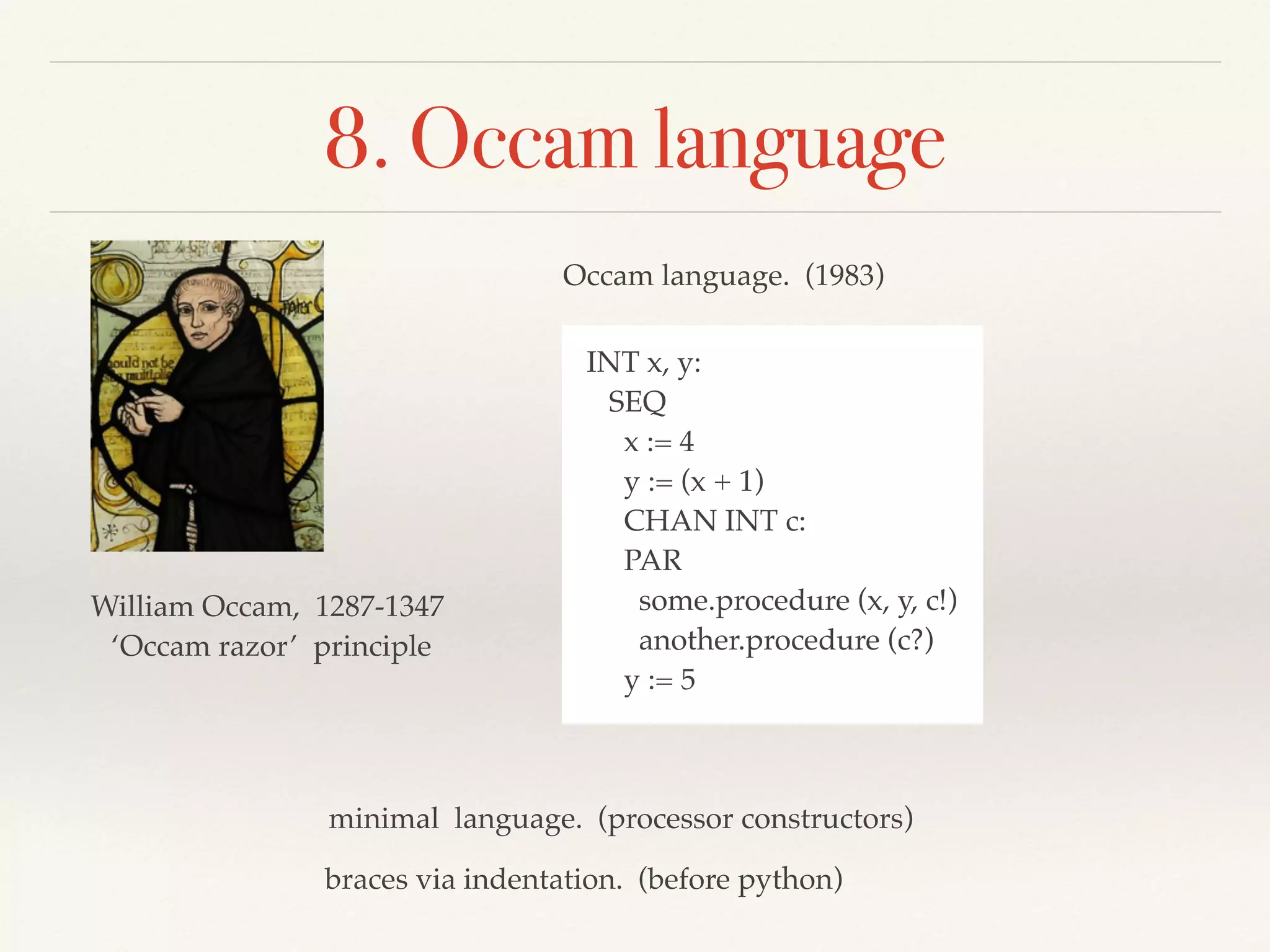 8. Occam language
William Occam, 1287-1347
‘Occam razor’ principle
Occam language. (1983)
INT x, y:
SEQ
x := 4
y := (x + 1)
CHAN INT c:
PAR
some.procedure (x, y, c!)
another.procedure (c?)
y := 5
braces via indentation. (before python)
minimal language. (processor constructors)
 
