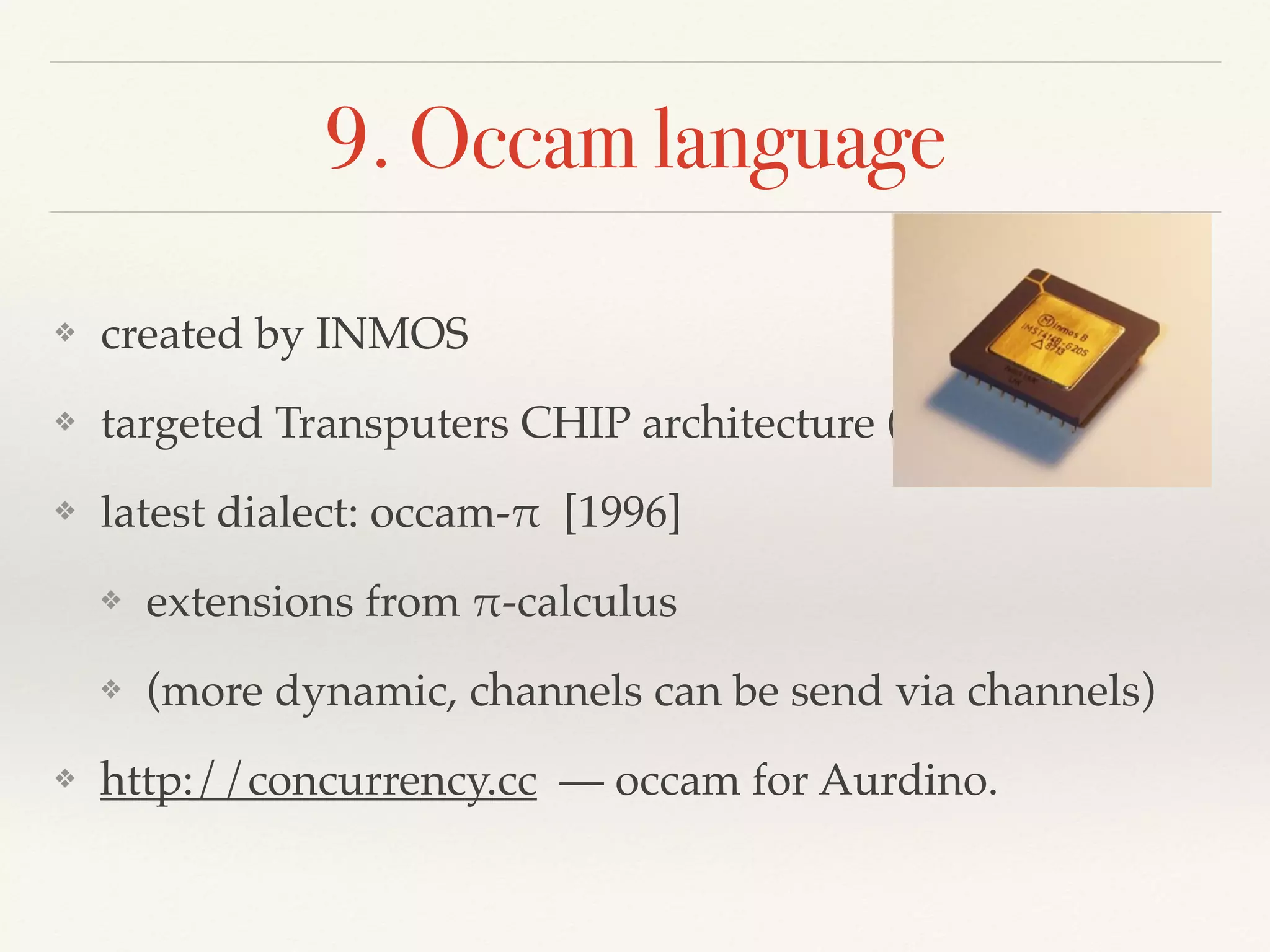 9. Occam language
❖ created by INMOS
❖ targeted Transputers CHIP architecture (bare metal)
❖ latest dialect: occam-! [1996]
❖ extensions from !-calculus
❖ (more dynamic, channels can be send via channels)
❖ http://concurrency.cc — occam for Aurdino.
 