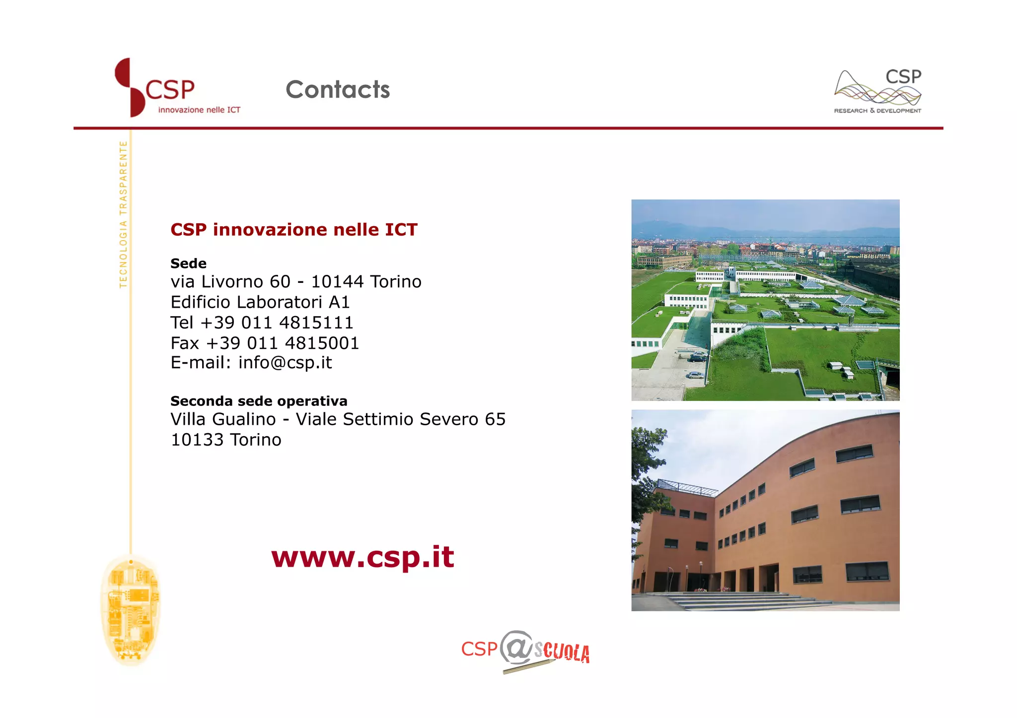 Contacts




CSP innovazione nelle ICT
Sede
via Livorno 60 - 10144 Torino
Edificio Laboratori A1
Tel +39 011 4815111
Fax +39 011 4815001
E-mail: info@csp.it

Seconda sede operativa
Villa Gualino - Viale Settimio Severo 65
10133 Torino




            www.csp.it
 