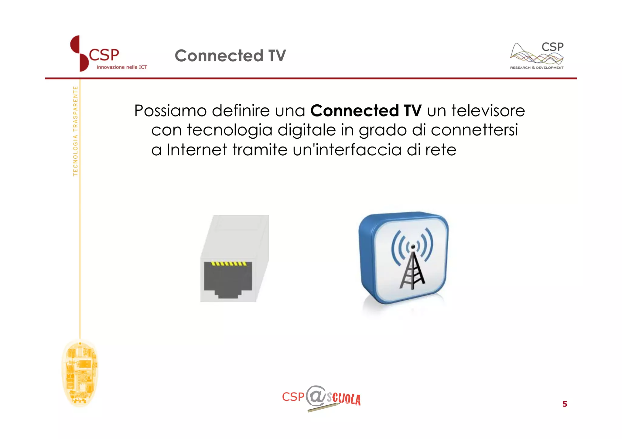 Connected TV


Possiamo definire una Connected TV un televisore
  con tecnologia digitale in grado di connettersi
  a Internet tramite un'interfaccia di rete




                                                    5
 