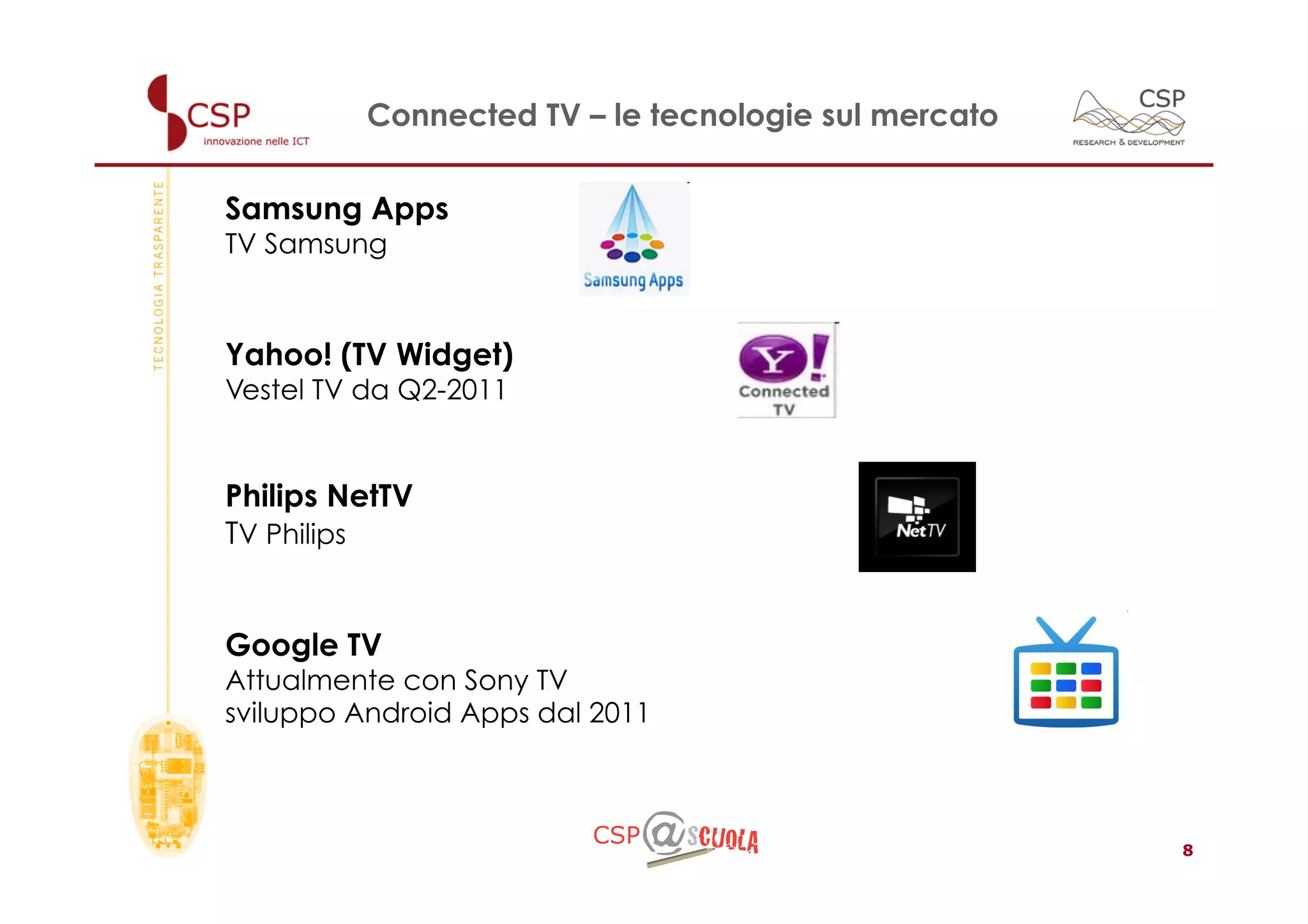 Connected TV – le tecnologie sul mercato


Samsung Apps
TV Samsung



Yahoo! (TV Widget)
Vestel TV da Q2-2011


Philips NetTV
TV Philips


Google TV
Attualmente con Sony TV
sviluppo Android Apps dal 2011



                                                     8
 