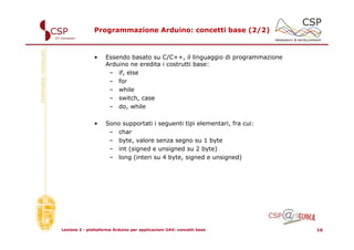 Programmazione Arduino: concetti base (2/2)



               •    Essendo basato su C/C++, il linguaggio di programmazione
                    Arduino ne eredita i costrutti base:
                     – if, else
                     – for
                     – while
                     – switch, case
                     – do, while

               •    Sono supportati i seguenti tipi elementari, fra cui:
                     – char
                     – byte, valore senza segno su 1 byte
                     – int (signed e unsigned su 2 byte)
                     – long (interi su 4 byte, signed e unsigned)




Lezione 2 - piattaforma Arduino per applicazioni UAV: concetti base            10
 
