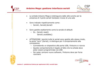 Arduino Mega: gestione interfacce seriali



               •    Le schede Arduino Mega si distinguono dalle altre anche per la
                    presenza di 4 porte seriali hardware invece di una sola

               •    Sono indicate rispettivamente come:
                     – Serial1, Serial2,Serial3

               •    Sono gestite esattamente come la seriale di default:
                     – Es.: Serial1.read()
                            Serial1.available()

               •    ATTENZIONE: benchè tutte le seriali sono gestite allo stesso modo,
                    la porta “zero” (Serial), si distingue per il comportamento alla
                    connessione
                      – Connettendo un dispositivo alla porta USB, l’Arduino si riavvia
                      – Questo comportamento è legato al fatto che la scheda deve
                         poter essere programmata via USB
                      – Per poter caricare nuovo software, l’Arduino deve per forza
                         riavviarsi




Lezione 2 - piattaforma Arduino per applicazioni UAV: concetti base                       19
 