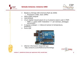 Schede Arduino: Arduino UNO


               •    Basata su Atmega 328 (memoria flash da 32KB)
                     – Processore a 8bit, clock 16MHz
               •    2KB di RAM integrati
               •    1KB EEPROM
               •    14 pin digitali (input/output) di cui 6 possono essere usati in PWM
                     – PWM => pulse width modulation => per esempio, pliotaggio
                         servomotori
               •    5 ingressi analogici => lettura di sensori di temperatura,
                    pressione...
               •    Porta USB




               •    Ulteriori informazioni disponibili qui:
                     http://arduino.cc/en/Reference/HomePage


Lezione 2 - piattaforma Arduino per applicazioni UAV: concetti base                       4
 