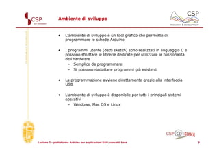 Ambiente di sviluppo



               •    L’ambiente di sviluppo è un tool grafico che permette di
                    programmare le schede Arduino

               •    I programmi utente (detti sketch) sono realizzati in linguaggio C e
                    possono sfruttare le librerie dedicate per utilizzare le funzionalità
                    dell’hardware
                      – Semplice da programmare
                      – Si possono riadattare programmi già esistenti

               •    La programmazione avviene direttamente grazie alla interfaccia
                    USB

               •    L’ambiente di sviluppo è disponibile per tutti i principali sistemi
                    operativi
                     – Windows, Mac OS e Linux




Lezione 2 - piattaforma Arduino per applicazioni UAV: concetti base                         7
 