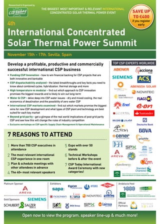 Researched & Organized by
                                 THE BIGGEST, mOST ImPORTANT & RELEvANT INTERNATIONAL
                                       CONCENTRATED SOLAR THERmAL POWER EvENT                               SavE uP
                                                                                                            tO €400
                                                                                                            if you register
   4th                                                                                                           early


   International Concentrated
   Solar Thermal Power Summit
   November 15th - 17th, Sevilla, Spain

   Develop a profitable, productive and commercially                                         TOP CSP EXPERTS WORLWIDE

   successful international CSP business
   • Funding CSP Innovation - how to win financial backing for CSP projects that are
     both innovative and bankable
   • CSP dispatachability analyzed - the latest breakthroughs and key facts you need to
     know about combined cycles, hybridization, thermal storage and more
   • High temperature vs modular - find out which approach to CSP innovation
     promises the biggest rewards and is likely to win out long-term
   • Water & CSP - delve deep into CSP water issues - dry and mixed cooling, the real
     economics of desalination and the possibility of zero water CSP
   • International CSP markets examined - find out which markets promise the biggest
     wins for new CSP development and what types of CSP plant and technology are best
     suited for each key market
   • Beyond grid parity - get a glimpse of the real world implications of post grid parity
     CSP and see how this will change the rules of industry competition
   + Exclusive workshops on CSP specific Supply Chain Management & Operational Maintenance



   7 rEASonS To ATTEnD
   1 More than 700 CSP executives in                  5 Expo with over 50
      attendance                                         stands

   2 The most relevant international                  6 Technical Workshops
      CSP experience in one room                         before & after the event
   3 Plan & schedule meetings with                    7 CSP Today International
      other attendees in advance                         Award Ceremony with new
   4 The 40+ most relevant speakers                      categories!


Platinum Sponsor                         Exhibitors                                             Andalucía Host




Gold Sponsors
                                                                                                Official
                                                                                                Partners



                 Open now to view the program, speaker line-up & much more!
 