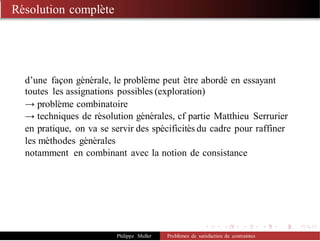 Résolution complète
d’une façon générale, le problème peut être abordé en essayant
toutes les assignations possibles (exploration)
→ problème combinatoire
→ techniques de résolution générales, cf partie Matthieu Serrurier
en pratique, on va se servir des spécificités du cadre pour raffiner
les méthodes générales
notamment en combinant avec la notion de consistance
Philippe Muller Problèmes de satisfaction de contraintes
 