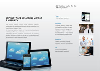 interoperability with other business applications, and the ability to level up to
meet a customer company’s needs.
Our solutions are agile in all aspects, and they integrate safely and easily
with deployed software at your enterprise.
CSP Solutions develops its software solutions based on engineering
and testing tools to insure our products maturity.
CSP SOFTWARE SOLUTIONS MARKET
& MATURITY
CSP Solutions market for the
following products:
Hospitality
Customer feedback system, with
iPad and Android tablet interface.
Mobile commerce, manage your
shop online, and have custom
mobile app for your shop orderings.
Franchisor management system.
Healthcare
Speech recognition workflow
solutions, for clinics and hospitals
HR
e-Recruitment Solution.
HR Examination Solutions.
CRM
CRM Software Solutions.
 