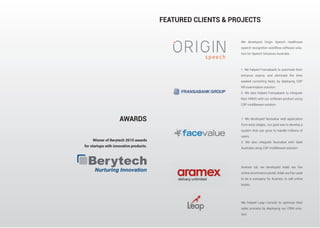 AWARDS
Winner of Berytech 2010 awards
for startups with innovative products.
FEATURED CLIENTS & PROJECTS
We developed Origin Speech healthcare
speech recognition workflow software solu-
tion for Speech Solutions Australia.
1. We helped Fransabank to automate their
entrance exams, and eliminate the time
wasted correcting tests, by deploying CSP
HR examination solution.
2. We also helped Fransabank to integrate
their HRMS with our software product using
CSP middleware solution
1. We developed facevalue web application
from early stages, our goal was to develop a
system that can grow to handle millions of
users.
2. We also integrate facevalue with Seek
Australia using CSP middleware solution.
Aramex sal, we developed Adab wa Fan
online ecommerce portal, Adab wa Fan used
to be a company for Aramex, to sell online
books.
We helped Leap Consult to optimize their
sales process by deploying our CRM solu-
tion.
 