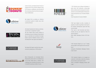 We helped ISN by building an effective
e-commerce system to better serve their
current and future
We helped treatsbrands holding, by develop-
ing franchisor management system.
We also helped treats brands holding, by
developing customer feedback iPad/Android
app, to automate and centralize the paper
based customer feedback process, and by
providing them with reports and statistics.
We helped EKP legal to optimize their sales
process by deploying our CRM solution.
Beirut Restaurants, we developed Beirut
Restaurants portal, which is considered one
of the high ranked sites in Lebanon. The
challenge was to develop the portal in a way
to handle the growing number of users.
Dunkin Donuts, we helped Dunkin Donuts to
integrate their POS and ERP software using
CSP Solutions middleware, and eliminate all
theunnecessarydataentrythatwashappen-
ing on weekly basis.
“CSP have helped us with a number of
projects, it’s safe to say, there is not much in
the software development space that they
cannot handle.
Their work is well structured and docu-
mented, and you can depend on them for
serious projects. ”
tions.
“CSP Solutions helped us to manage our
customer’s information inside the company,
and provided us with great service.”
ZIAD EL-KHOURY Managing Partner EKP
Legal.
“CSP Solutions helped us in our IT needs,
and provided us with great service and solu-
tions.”
Jacqueline Moukheiber Managing Partner
Leap Consult.
“ CSP Solutions give software developers a
great name, their dedication, cutting-edge
talent,professionalismandpassionfordevel-
opment is not something that we have previ-
ously come across in our 10+ years of experi-
ence”
Farah Nowaihed Art Director KREE8IT.
 