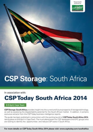 CSP Storage: SouthAfrica provides insight into the current and future prospects of storage technology,
as well as assessing the dispatchability potential for the South African market. In addition, it contains
exclusive extracts from the CSP Today business intelligence reports.
The guide has been published in conjunction with the exciting launch of CSPToday South Africa 2014,
taking place on 8-9 April in CapeTown.The must attend event for CSP developers and EPC groups who
are looking to identify the opportunities and reduce CSP costs in South Africa.
B U S I N E S S I N T E L L I G E N C E
Researched &
produced by
8-9 April, Cape Town
CSP Storage: South Africa
For more details on CSPToday SouthAfrica 2014 please visit: www.csptoday.com/southafrica
In association with:
CSPToday South Africa 2014
 