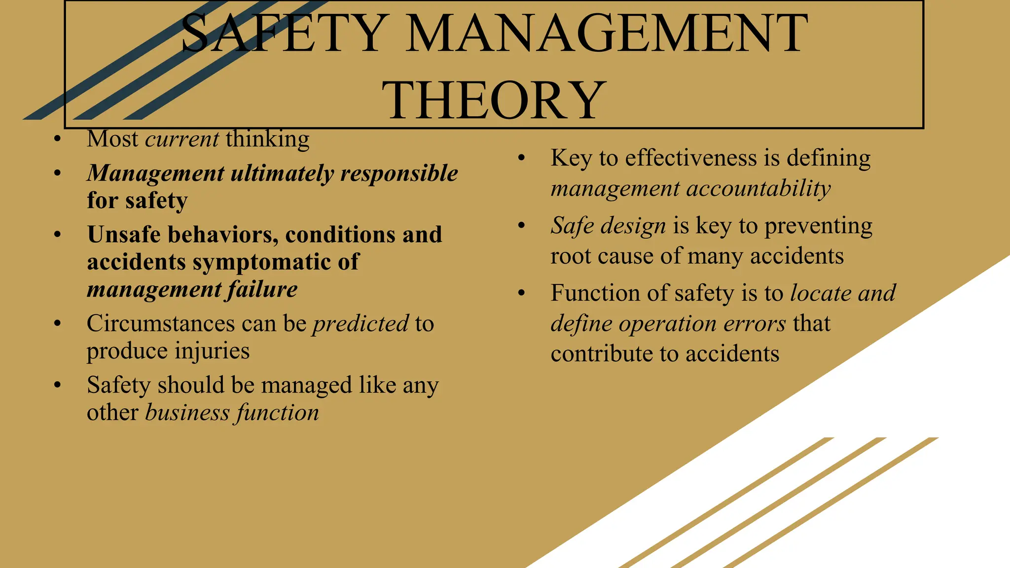 SAFETY MANAGEMENT
THEORY
• Most current thinking
• Management ultimately responsible
for safety
• Unsafe behaviors, conditions and
accidents symptomatic of
management failure
• Circumstances can be predicted to
produce injuries
• Safety should be managed like any
other business function
• Key to effectiveness is defining
management accountability
• Safe design is key to preventing
root cause of many accidents
• Function of safety is to locate and
define operation errors that
contribute to accidents
 