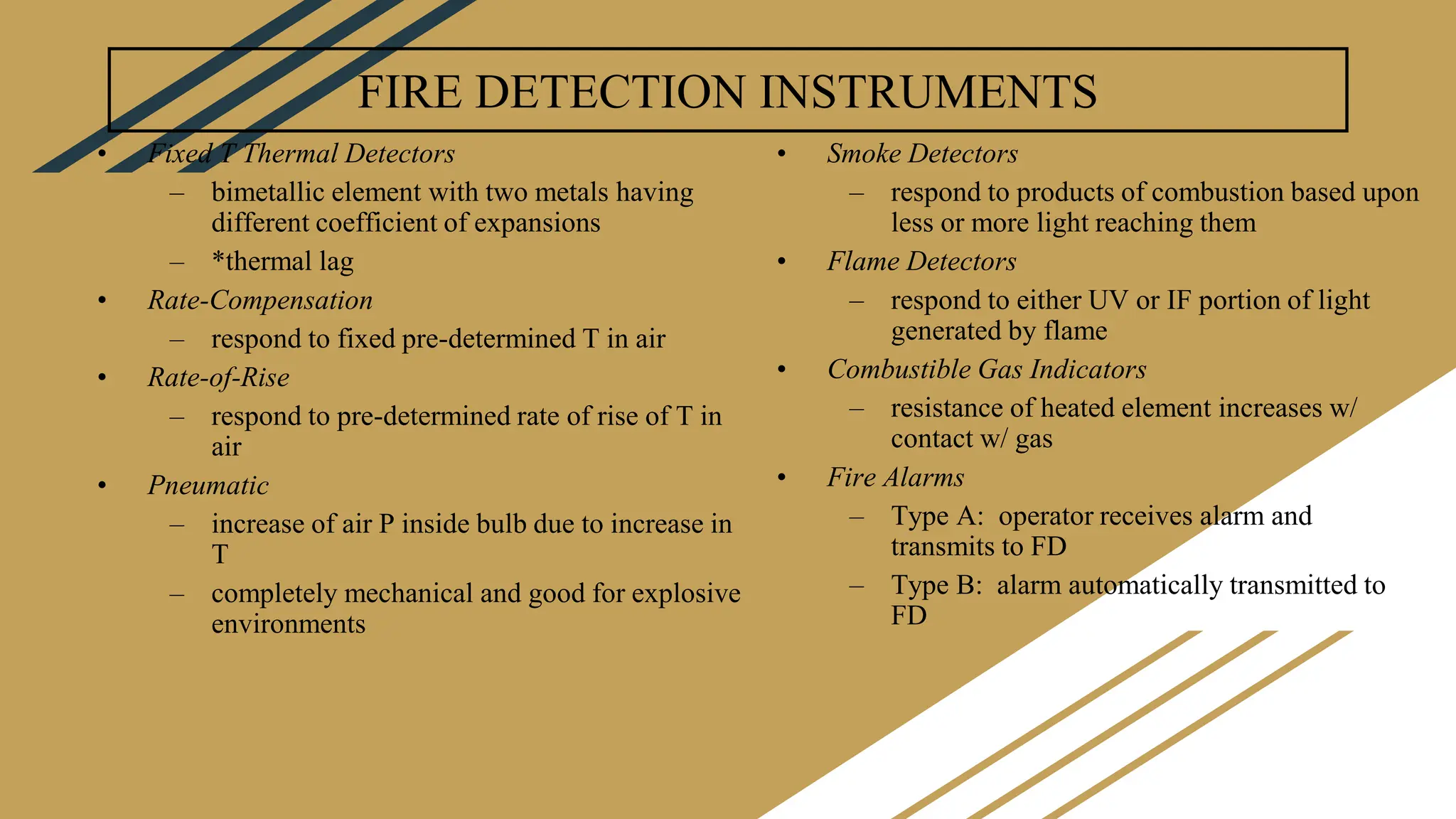 FIRE DETECTION INSTRUMENTS
• Fixed T Thermal Detectors
– bimetallic element with two metals having
different coefficient of expansions
– *thermal lag
• Rate-Compensation
– respond to fixed pre-determined T in air
• Rate-of-Rise
– respond to pre-determined rate of rise of T in
air
• Pneumatic
– increase of air P inside bulb due to increase in
T
– completely mechanical and good for explosive
environments
• Smoke Detectors
– respond to products of combustion based upon
less or more light reaching them
• Flame Detectors
– respond to either UV or IF portion of light
generated by flame
• Combustible Gas Indicators
– resistance of heated element increases w/
contact w/ gas
• Fire Alarms
– Type A: operator receives alarm and
transmits to FD
– Type B: alarm automatically transmitted to
FD
 