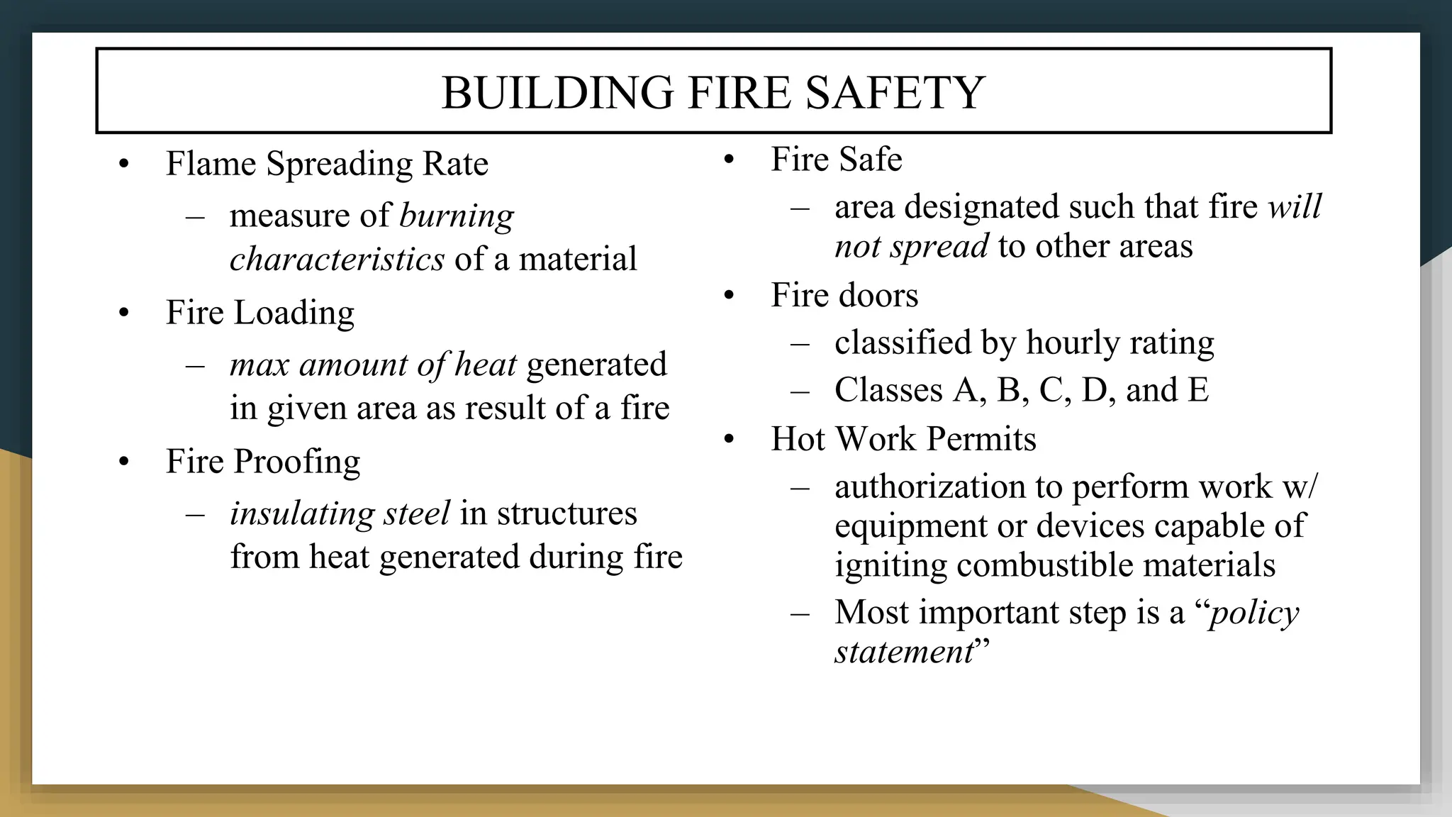 BUILDING FIRE SAFETY
• Flame Spreading Rate
– measure of burning
characteristics of a material
• Fire Loading
– max amount of heat generated
in given area as result of a fire
• Fire Proofing
– insulating steel in structures
from heat generated during fire
• Fire Safe
– area designated such that fire will
not spread to other areas
• Fire doors
– classified by hourly rating
– Classes A, B, C, D, and E
• Hot Work Permits
– authorization to perform work w/
equipment or devices capable of
igniting combustible materials
– Most important step is a “policy
statement”
 