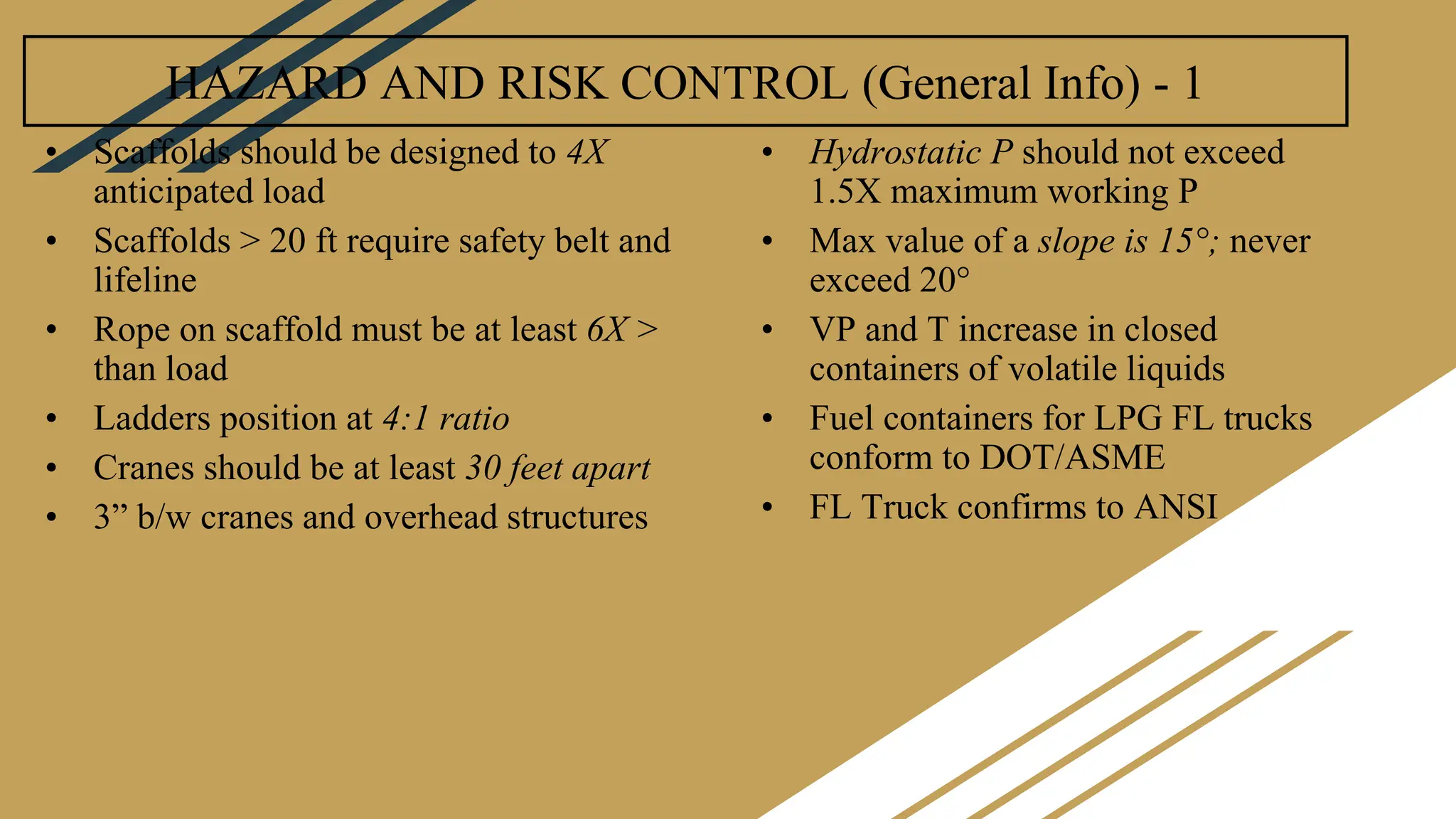 HAZARD AND RISK CONTROL (General Info) - 1
• Scaffolds should be designed to 4X
anticipated load
• Scaffolds > 20 ft require safety belt and
lifeline
• Rope on scaffold must be at least 6X >
than load
• Ladders position at 4:1 ratio
• Cranes should be at least 30 feet apart
• 3” b/w cranes and overhead structures
• Hydrostatic P should not exceed
1.5X maximum working P
• Max value of a slope is 15°; never
exceed 20°
• VP and T increase in closed
containers of volatile liquids
• Fuel containers for LPG FL trucks
conform to DOT/ASME
• FL Truck confirms to ANSI
 