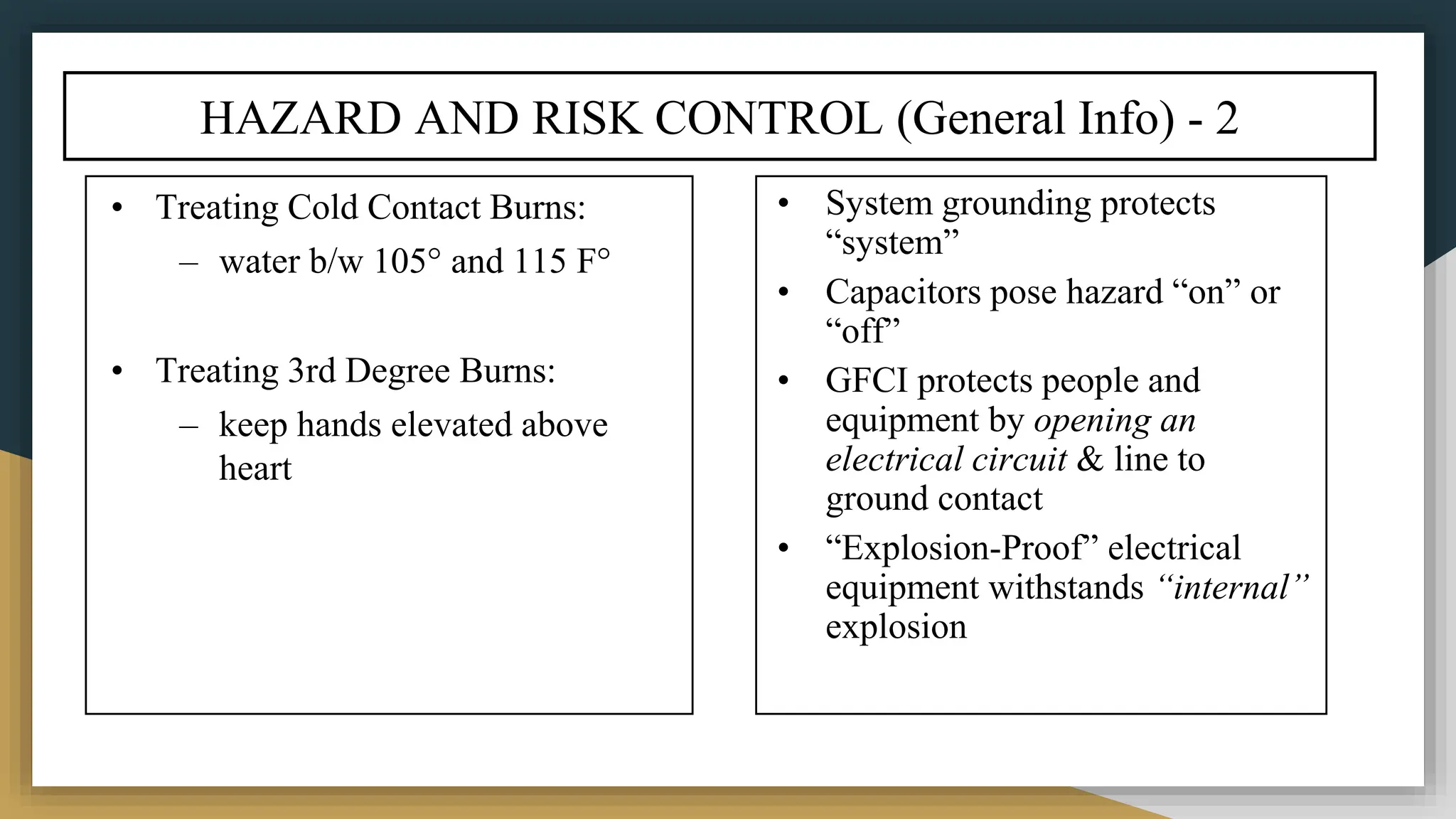 HAZARD AND RISK CONTROL (General Info) - 2
• Treating Cold Contact Burns:
– water b/w 105° and 115 F°
• Treating 3rd Degree Burns:
– keep hands elevated above
heart
• System grounding protects
“system”
• Capacitors pose hazard “on” or
“off”
• GFCI protects people and
equipment by opening an
electrical circuit & line to
ground contact
• “Explosion-Proof” electrical
equipment withstands “internal”
explosion
 