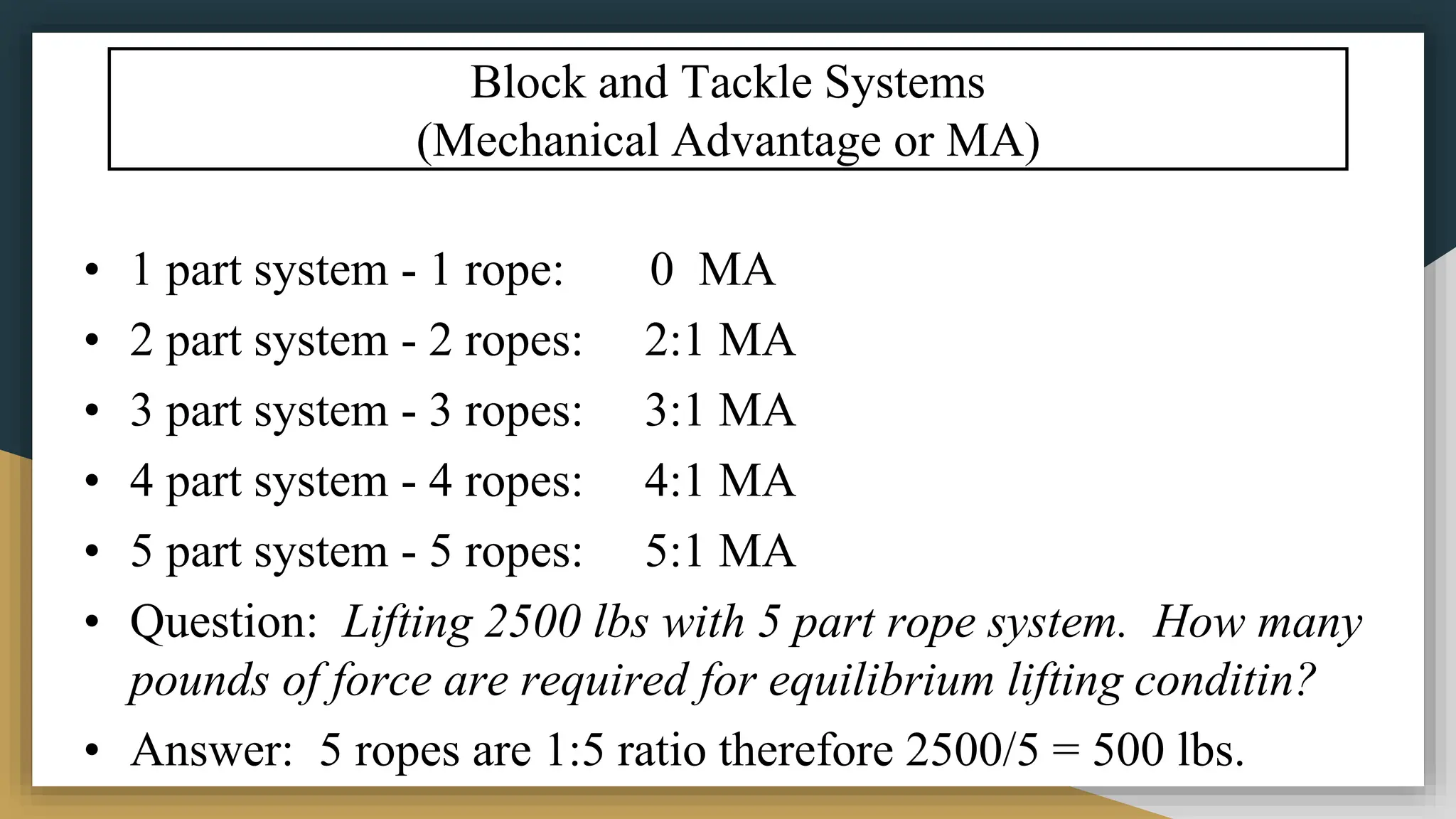 Block and Tackle Systems
(Mechanical Advantage or MA)
• 1 part system - 1 rope: 0 MA
• 2 part system - 2 ropes: 2:1 MA
• 3 part system - 3 ropes: 3:1 MA
• 4 part system - 4 ropes: 4:1 MA
• 5 part system - 5 ropes: 5:1 MA
• Question: Lifting 2500 lbs with 5 part rope system. How many
pounds of force are required for equilibrium lifting conditin?
• Answer: 5 ropes are 1:5 ratio therefore 2500/5 = 500 lbs.
 