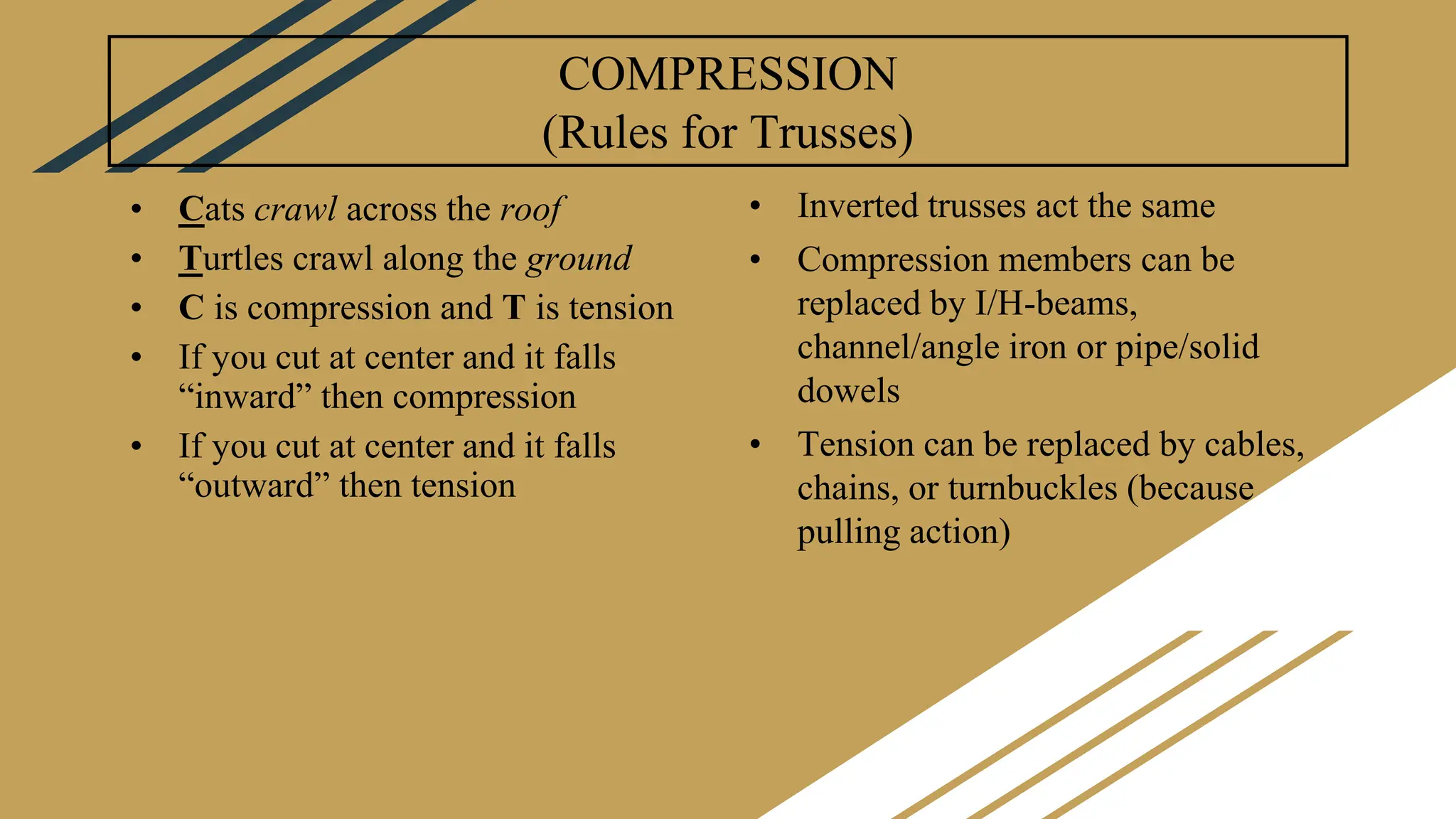 COMPRESSION
(Rules for Trusses)
• Cats crawl across the roof
• Turtles crawl along the ground
• C is compression and T is tension
• If you cut at center and it falls
“inward” then compression
• If you cut at center and it falls
“outward” then tension
• Inverted trusses act the same
• Compression members can be
replaced by I/H-beams,
channel/angle iron or pipe/solid
dowels
• Tension can be replaced by cables,
chains, or turnbuckles (because
pulling action)
 