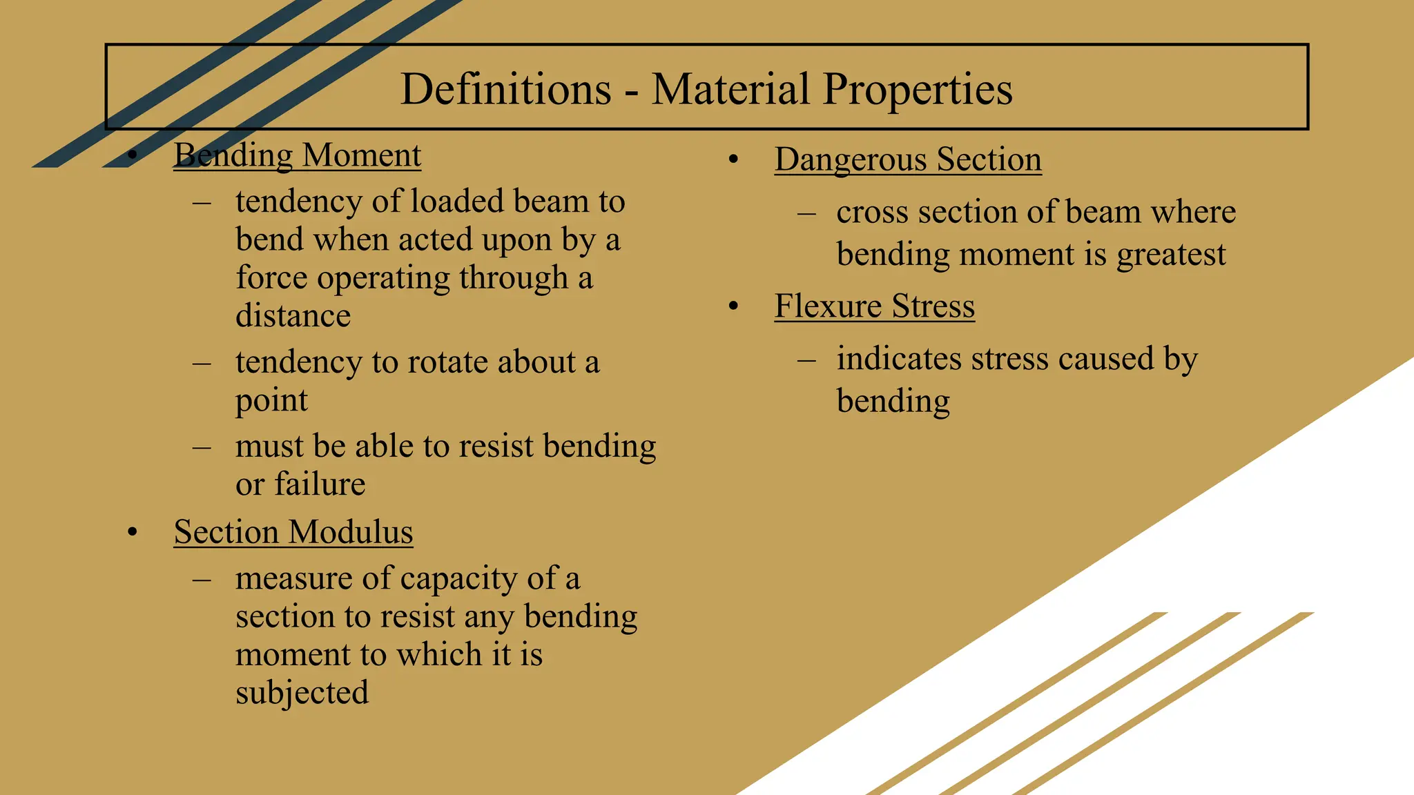 Definitions - Material Properties
• Bending Moment
– tendency of loaded beam to
bend when acted upon by a
force operating through a
distance
– tendency to rotate about a
point
– must be able to resist bending
or failure
• Section Modulus
– measure of capacity of a
section to resist any bending
moment to which it is
subjected
• Dangerous Section
– cross section of beam where
bending moment is greatest
• Flexure Stress
– indicates stress caused by
bending
 