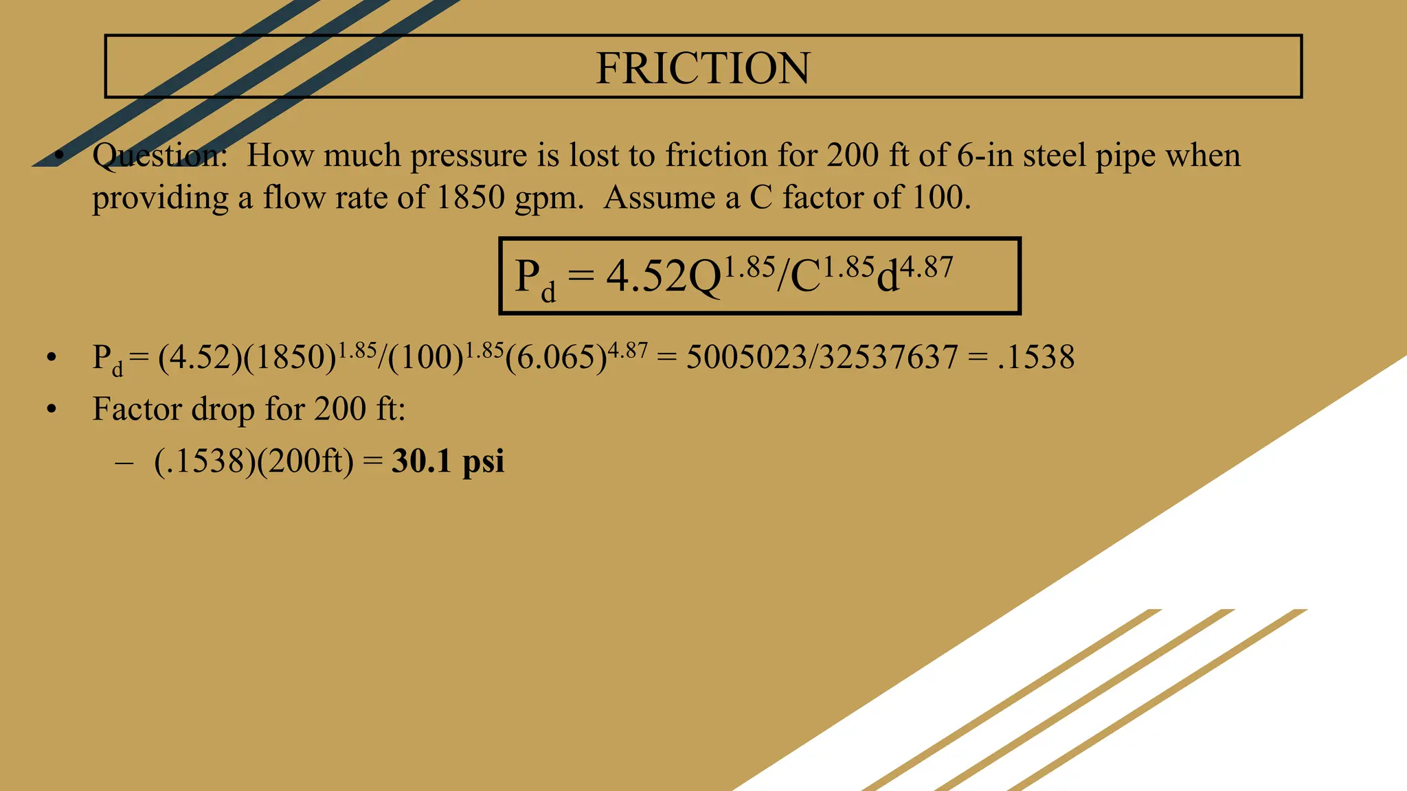 FRICTION
• Question: How much pressure is lost to friction for 200 ft of 6-in steel pipe when
providing a flow rate of 1850 gpm. Assume a C factor of 100.
• Pd = (4.52)(1850)1.85/(100)1.85(6.065)4.87 = 5005023/32537637 = .1538
• Factor drop for 200 ft:
– (.1538)(200ft) = 30.1 psi
Pd = 4.52Q1.85/C1.85d4.87
 