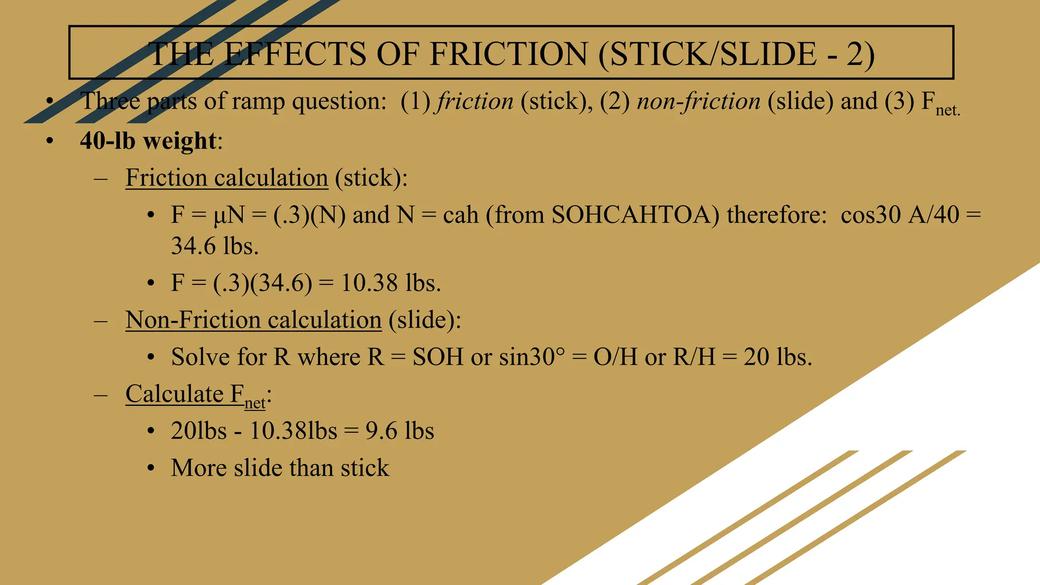 THE EFFECTS OF FRICTION (STICK/SLIDE - 2)
• Three parts of ramp question: (1) friction (stick), (2) non-friction (slide) and (3) Fnet.
• 40-lb weight:
– Friction calculation (stick):
• F = μN = (.3)(N) and N = cah (from SOHCAHTOA) therefore: cos30 A/40 =
34.6 lbs.
• F = (.3)(34.6) = 10.38 lbs.
– Non-Friction calculation (slide):
• Solve for R where R = SOH or sin30° = O/H or R/H = 20 lbs.
– Calculate Fnet:
• 20lbs - 10.38lbs = 9.6 lbs
• More slide than stick
 