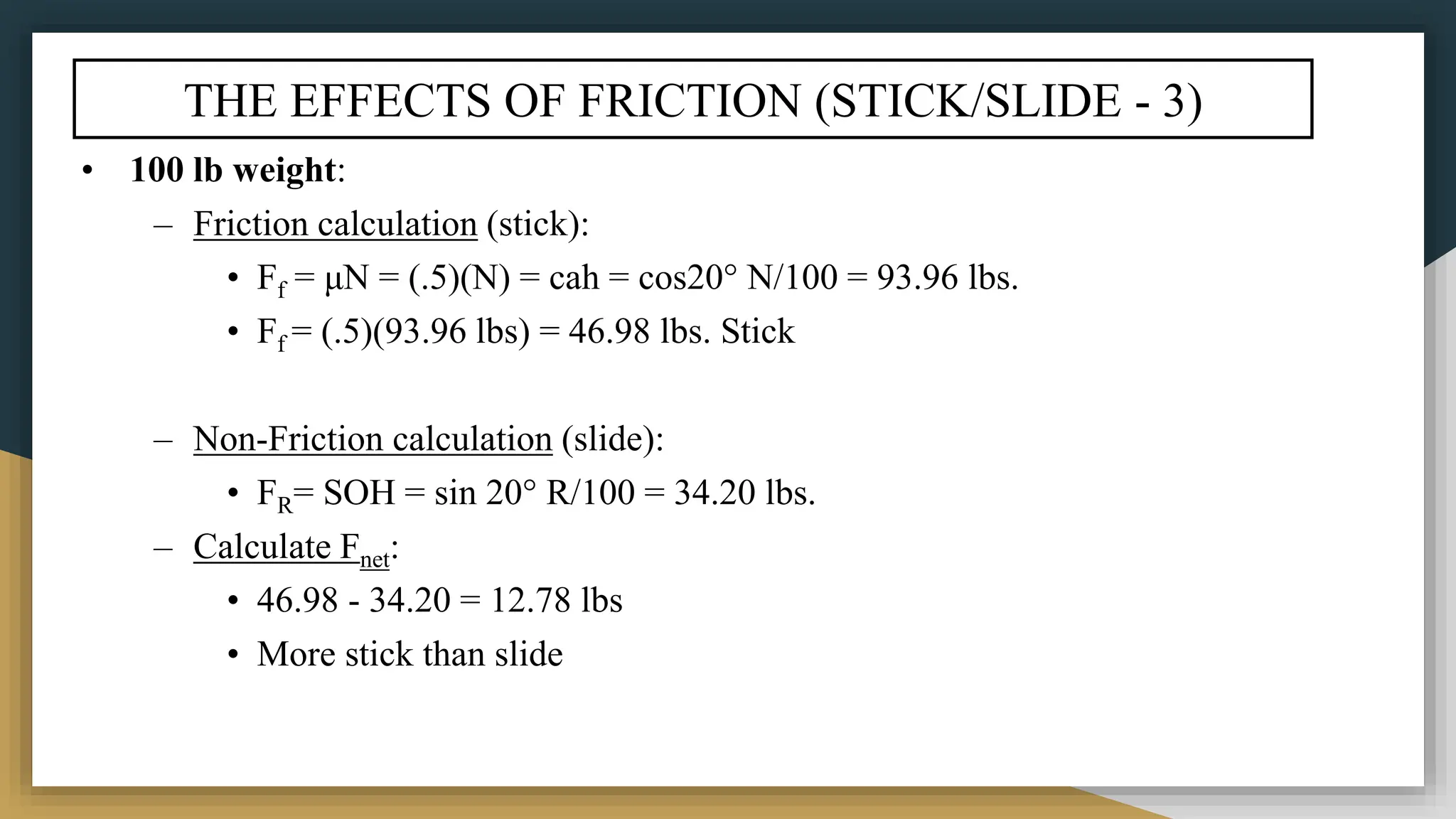 THE EFFECTS OF FRICTION (STICK/SLIDE - 3)
• 100 lb weight:
– Friction calculation (stick):
• Ff = μN = (.5)(N) = cah = cos20° N/100 = 93.96 lbs.
• Ff = (.5)(93.96 lbs) = 46.98 lbs. Stick
– Non-Friction calculation (slide):
• FR= SOH = sin 20° R/100 = 34.20 lbs.
– Calculate Fnet:
• 46.98 - 34.20 = 12.78 lbs
• More stick than slide
 