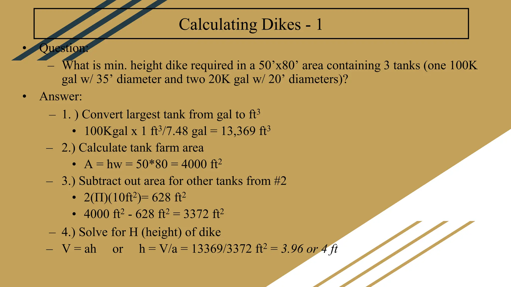 Calculating Dikes - 1
• Question:
– What is min. height dike required in a 50’x80’ area containing 3 tanks (one 100K
gal w/ 35’ diameter and two 20K gal w/ 20’ diameters)?
• Answer:
– 1. ) Convert largest tank from gal to ft3
• 100Kgal x 1 ft3/7.48 gal = 13,369 ft3
– 2.) Calculate tank farm area
• A = hw = 50*80 = 4000 ft2
– 3.) Subtract out area for other tanks from #2
• 2(Π)(10ft2)= 628 ft2
• 4000 ft2 - 628 ft2 = 3372 ft2
– 4.) Solve for H (height) of dike
– V = ah or h = V/a = 13369/3372 ft2 = 3.96 or 4 ft
 