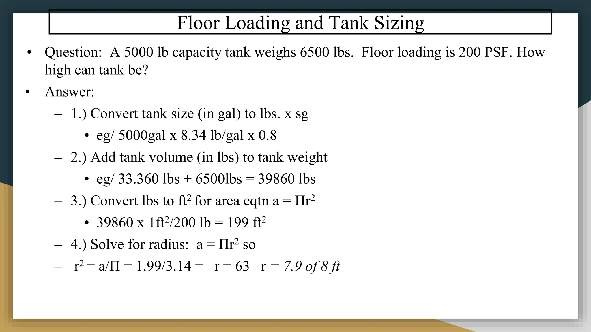 Floor Loading and Tank Sizing
• Question: A 5000 lb capacity tank weighs 6500 lbs. Floor loading is 200 PSF. How
high can tank be?
• Answer:
– 1.) Convert tank size (in gal) to lbs. x sg
• eg/ 5000gal x 8.34 lb/gal x 0.8
– 2.) Add tank volume (in lbs) to tank weight
• eg/ 33.360 lbs + 6500lbs = 39860 lbs
– 3.) Convert lbs to ft2 for area eqtn a = Πr2
• 39860 x 1ft2/200 lb = 199 ft2
– 4.) Solve for radius: a = Πr2 so
– r2 = a/Π = 1.99/3.14 = r = 63 r = 7.9 of 8 ft
 
