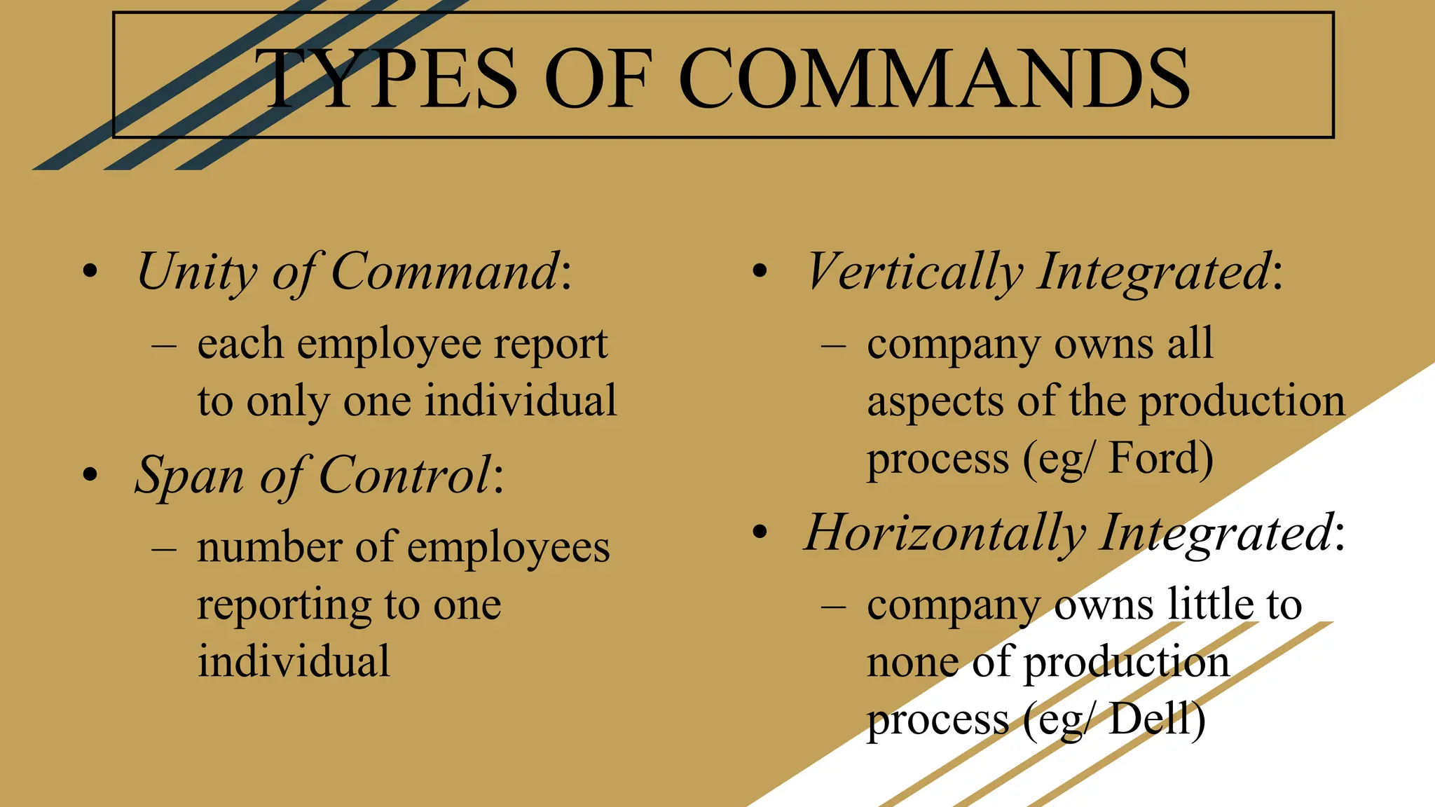 TYPES OF COMMANDS
• Unity of Command:
– each employee report
to only one individual
• Span of Control:
– number of employees
reporting to one
individual
• Vertically Integrated:
– company owns all
aspects of the production
process (eg/ Ford)
• Horizontally Integrated:
– company owns little to
none of production
process (eg/ Dell)
 