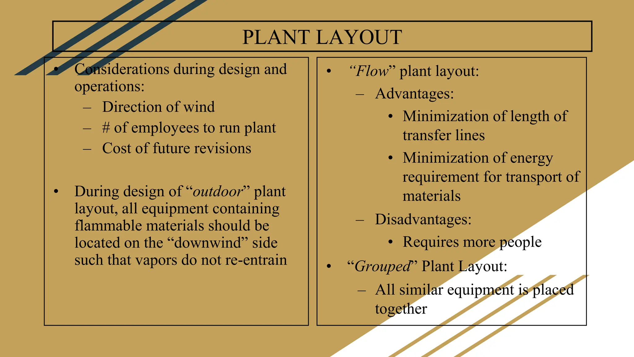 PLANT LAYOUT
• Considerations during design and
operations:
– Direction of wind
– # of employees to run plant
– Cost of future revisions
• During design of “outdoor” plant
layout, all equipment containing
flammable materials should be
located on the “downwind” side
such that vapors do not re-entrain
• “Flow” plant layout:
– Advantages:
• Minimization of length of
transfer lines
• Minimization of energy
requirement for transport of
materials
– Disadvantages:
• Requires more people
• “Grouped” Plant Layout:
– All similar equipment is placed
together
 