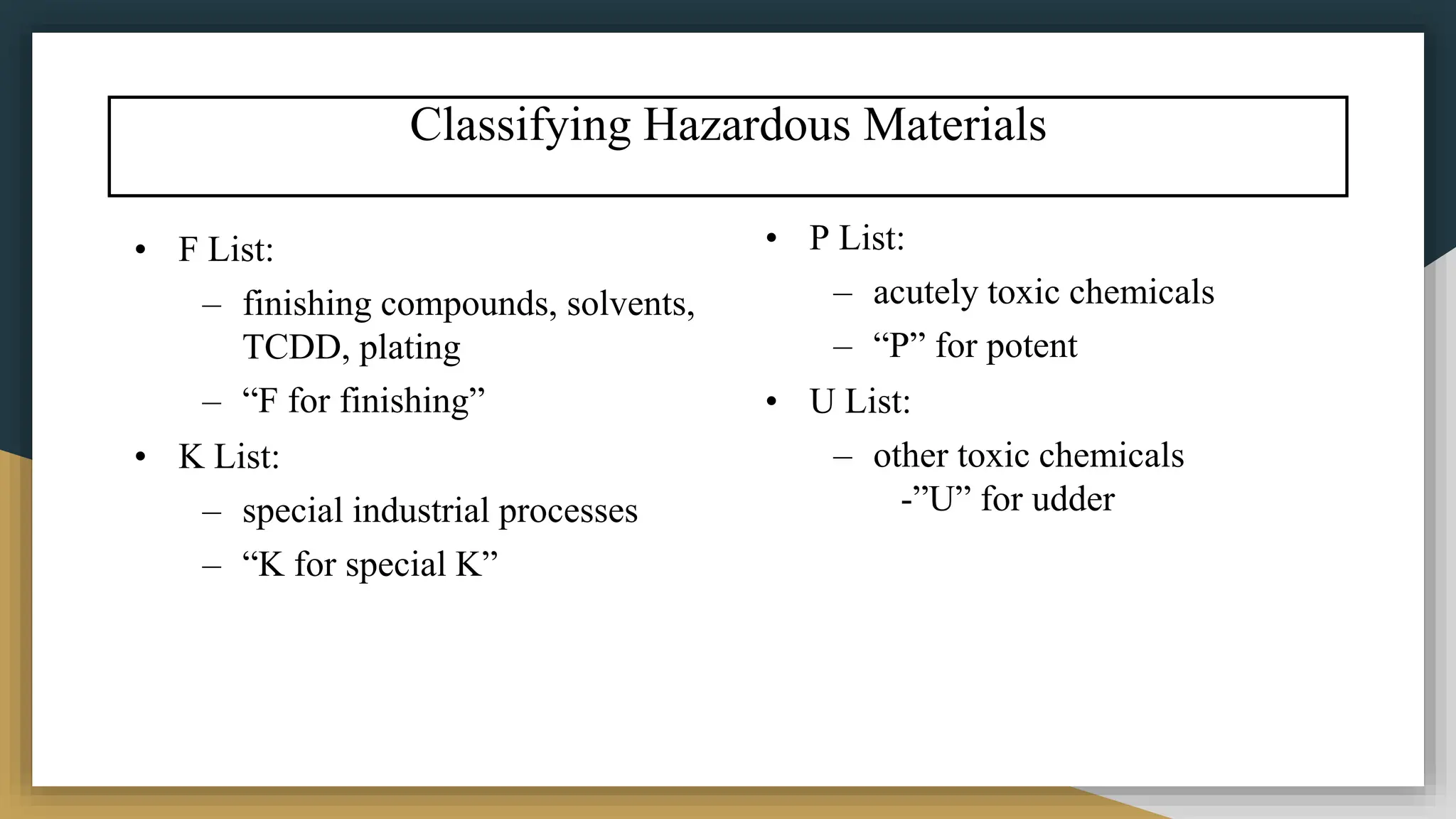Classifying Hazardous Materials
• F List:
– finishing compounds, solvents,
TCDD, plating
– “F for finishing”
• K List:
– special industrial processes
– “K for special K”
• P List:
– acutely toxic chemicals
– “P” for potent
• U List:
– other toxic chemicals
-”U” for udder
 